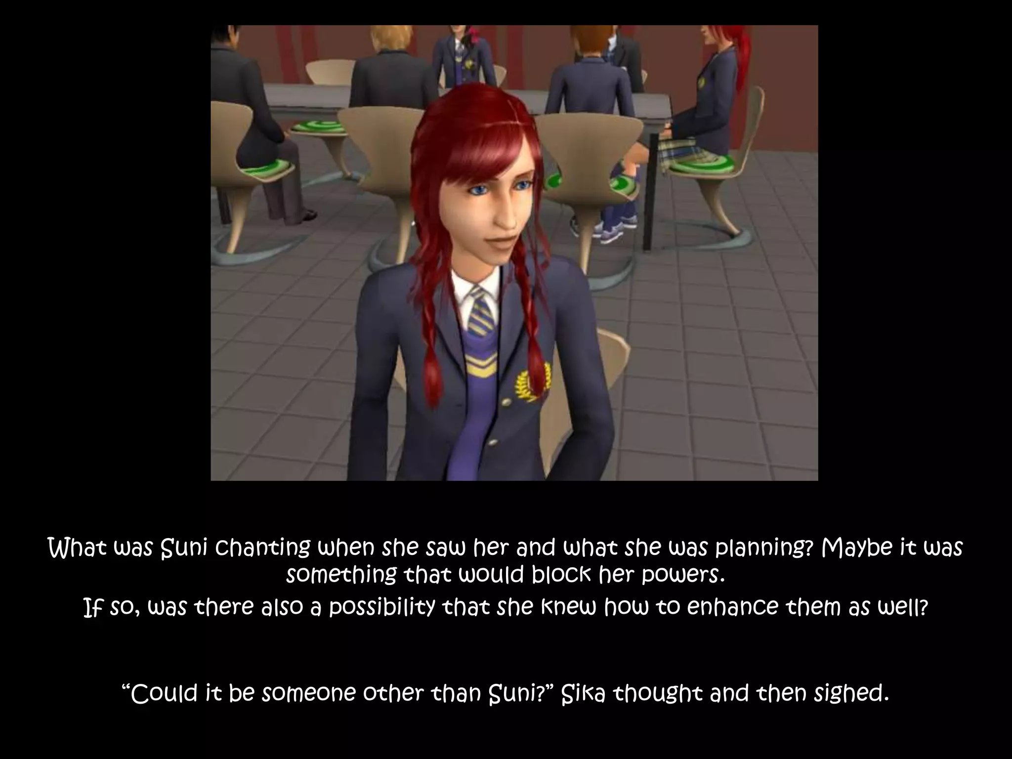 What was Suni chanting when she saw her and what she was planning? Maybe it was
something that would block her powers.
If so, was there also a possibility that she knew how to enhance them as well?
“Could it be someone other than Suni?” Sika thought and then sighed.
 