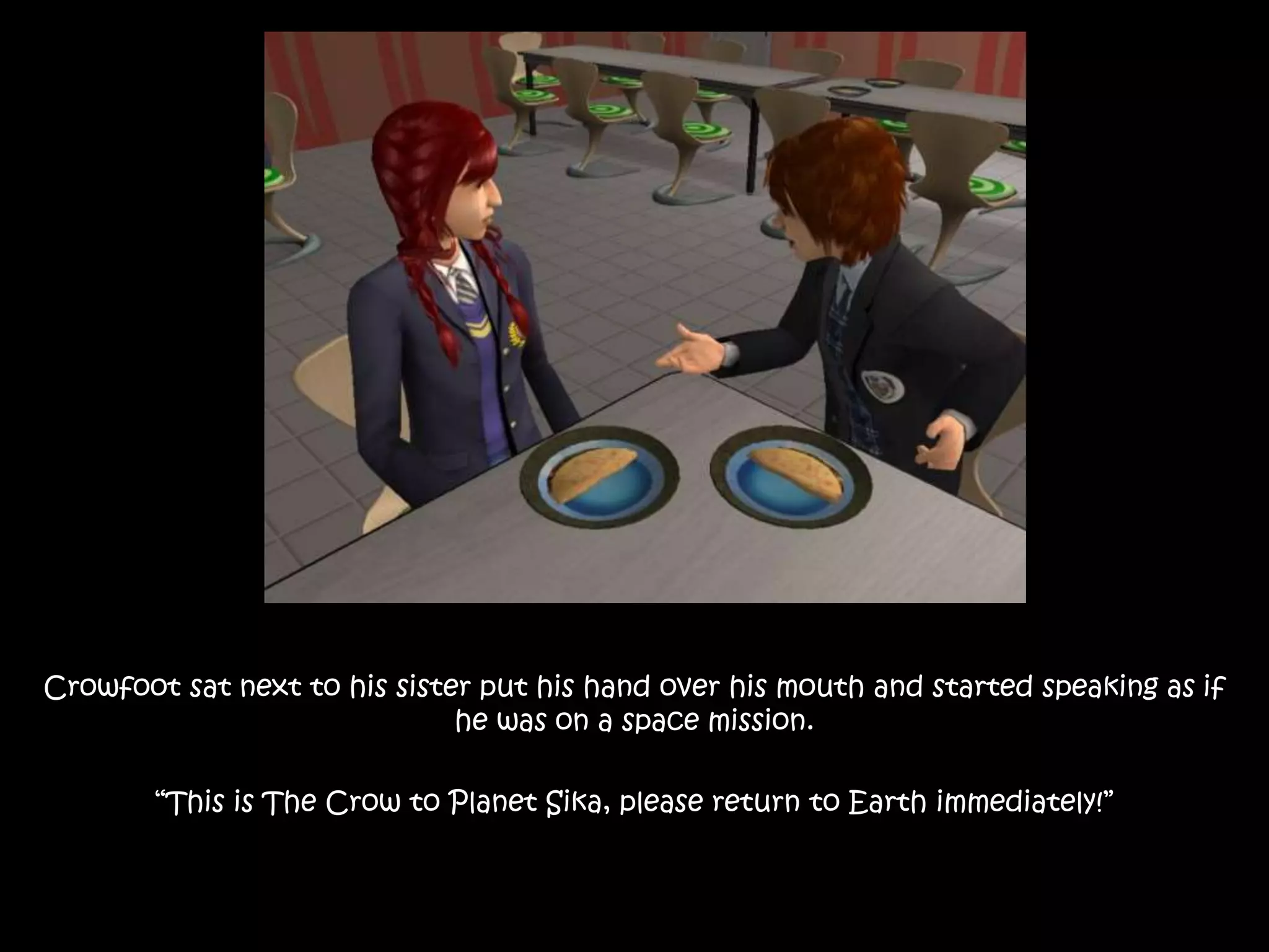 Crowfoot sat next to his sister put his hand over his mouth and started speaking as if
he was on a space mission.
“This is The Crow to Planet Sika, please return to Earth immediately!”
 
