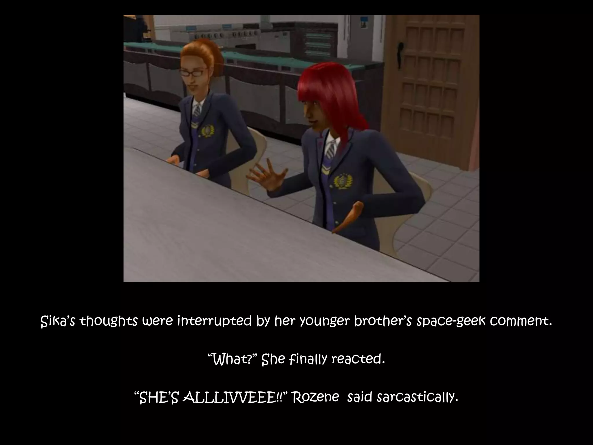 Sika’s thoughts were interrupted by her younger brother’s space-geek comment.
“What?” She finally reacted.
“SHE’S ALLLIVVEEE!!” Rozene said sarcastically.
 