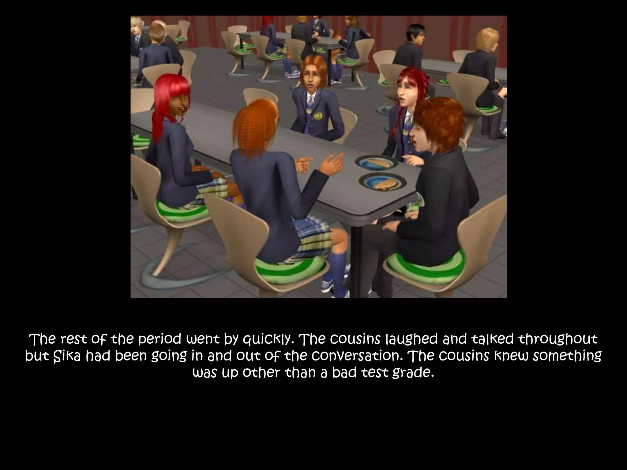The rest of the period went by quickly. The cousins laughed and talked throughout
but Sika had been going in and out of the conversation. The cousins knew something
was up other than a bad test grade.
 