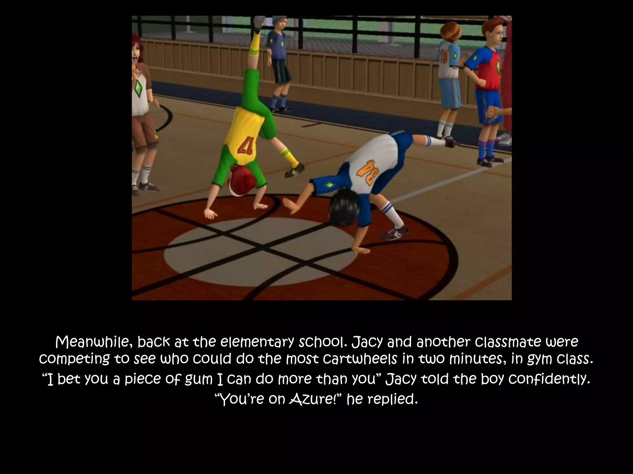 Meanwhile, back at the elementary school. Jacy and another classmate were
competing to see who could do the most cartwheels in two minutes, in gym class.
“I bet you a piece of gum I can do more than you” Jacy told the boy confidently.
“You’re on Azure!” he replied.
 