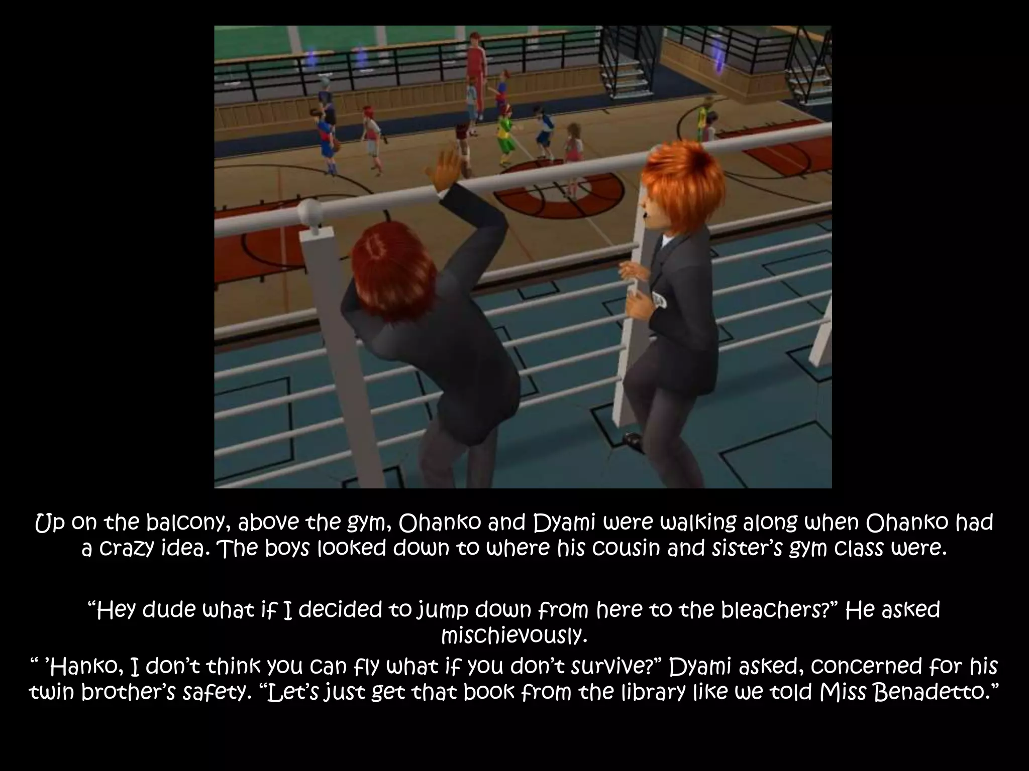 Up on the balcony, above the gym, Ohanko and Dyami were walking along when Ohanko had
a crazy idea. The boys looked down to where his cousin and sister’s gym class were.
“Hey dude what if I decided to jump down from here to the bleachers?” He asked
mischievously.
“ ’Hanko, I don’t think you can fly what if you don’t survive?” Dyami asked, concerned for his
twin brother’s safety. “Let’s just get that book from the library like we told Miss Benadetto.”
 
