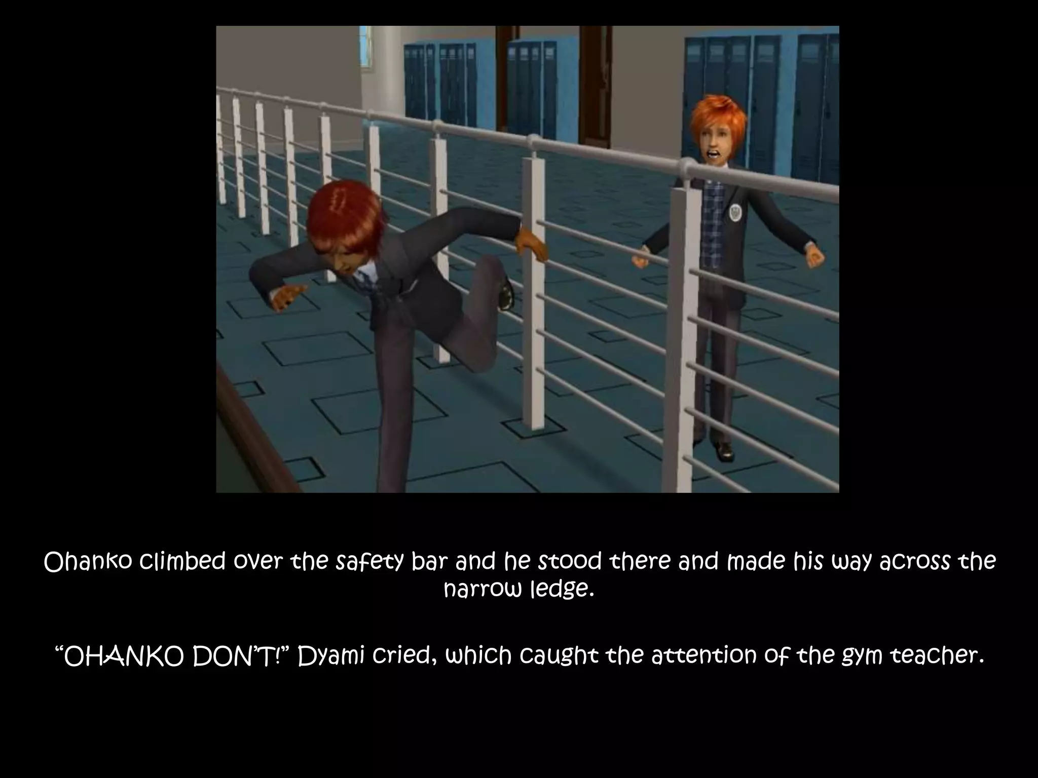 Ohanko climbed over the safety bar and he stood there and made his way across the
narrow ledge.
“OHANKO DON’T!” Dyami cried, which caught the attention of the gym teacher.
 