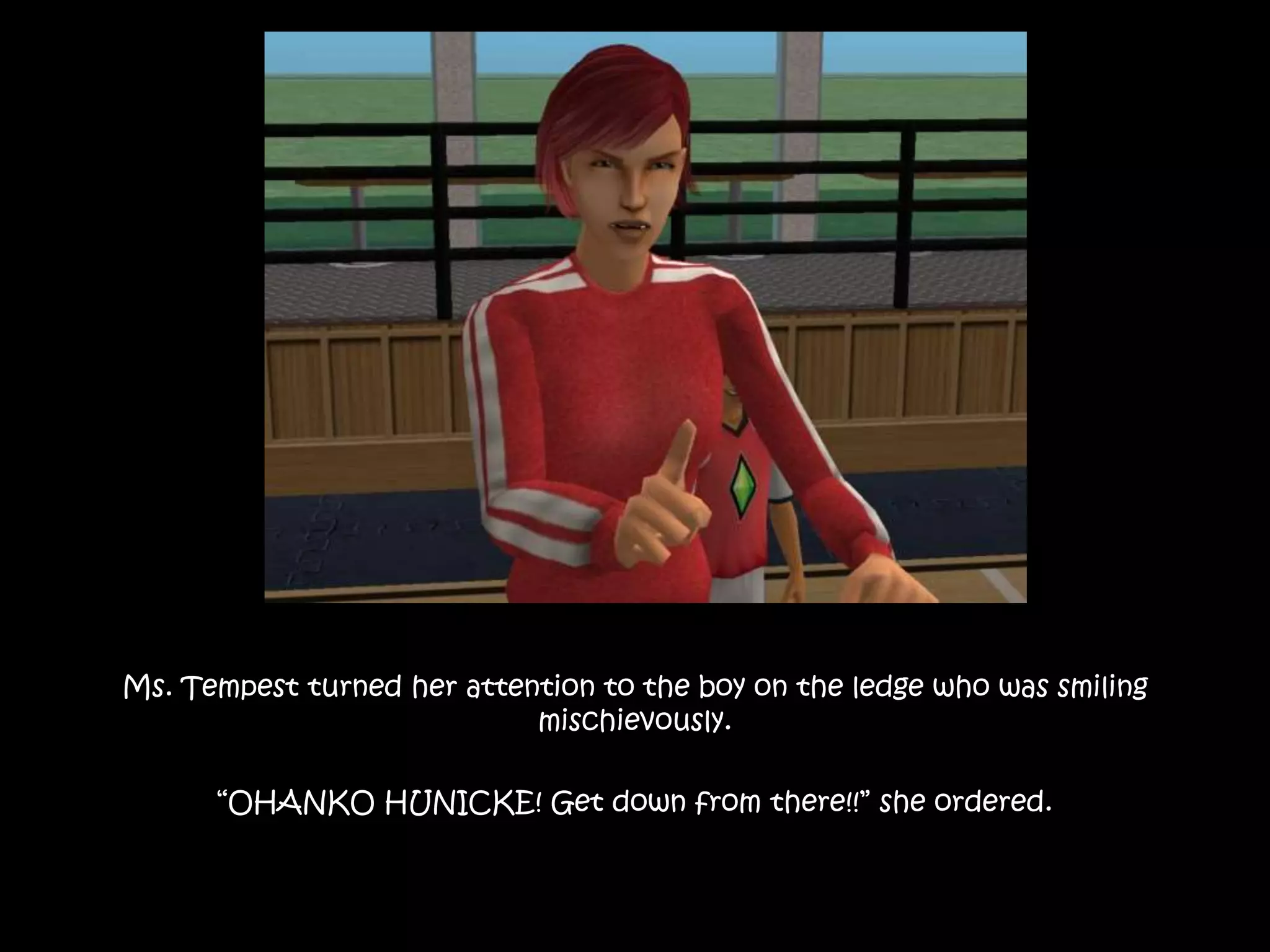 Ms. Tempest turned her attention to the boy on the ledge who was smiling
mischievously.
“OHANKO HUNICKE! Get down from there!!” she ordered.
 