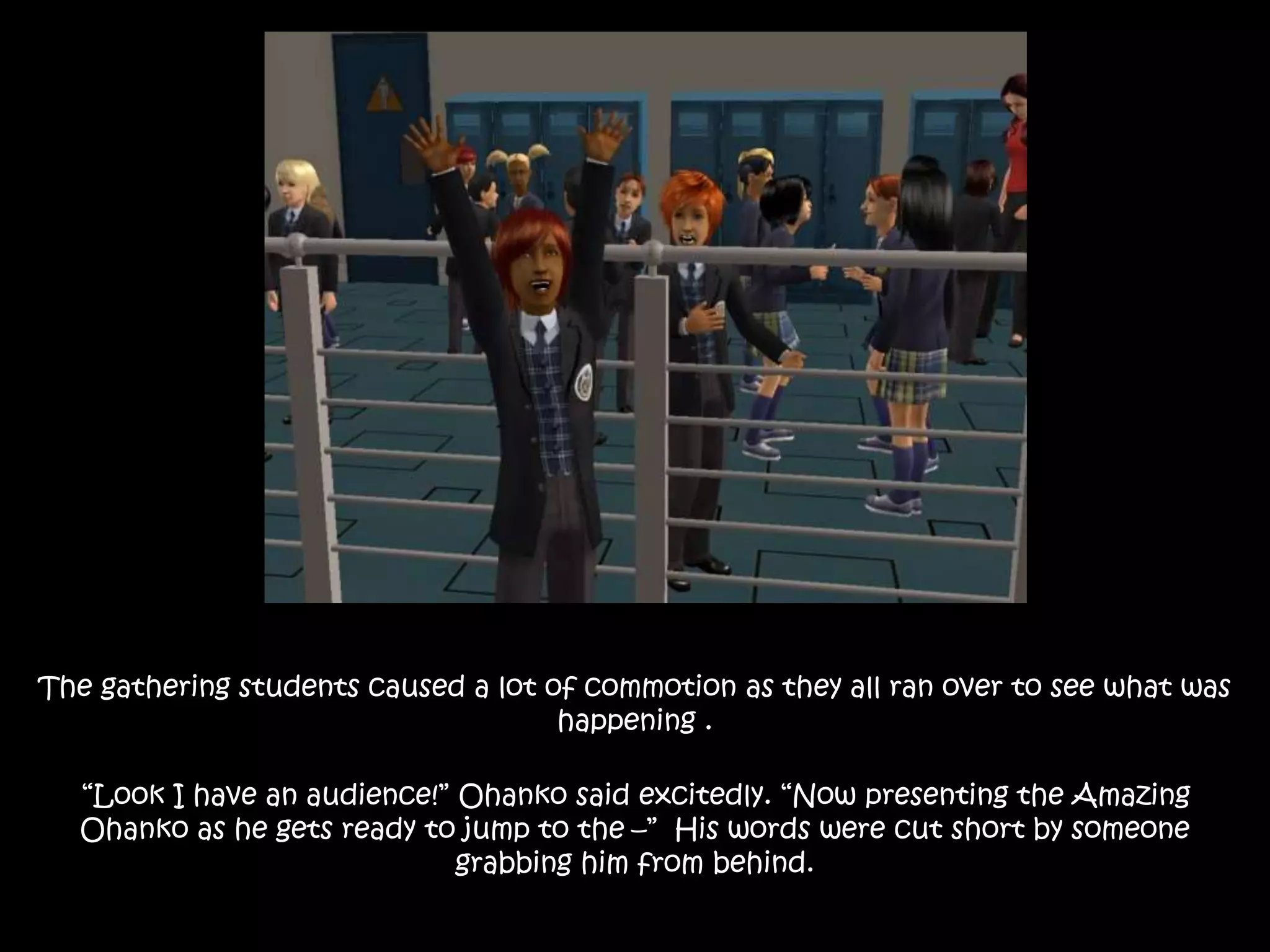 The gathering students caused a lot of commotion as they all ran over to see what was
happening .
“Look I have an audience!” Ohanko said excitedly. “Now presenting the Amazing
Ohanko as he gets ready to jump to the –” His words were cut short by someone
grabbing him from behind.
 