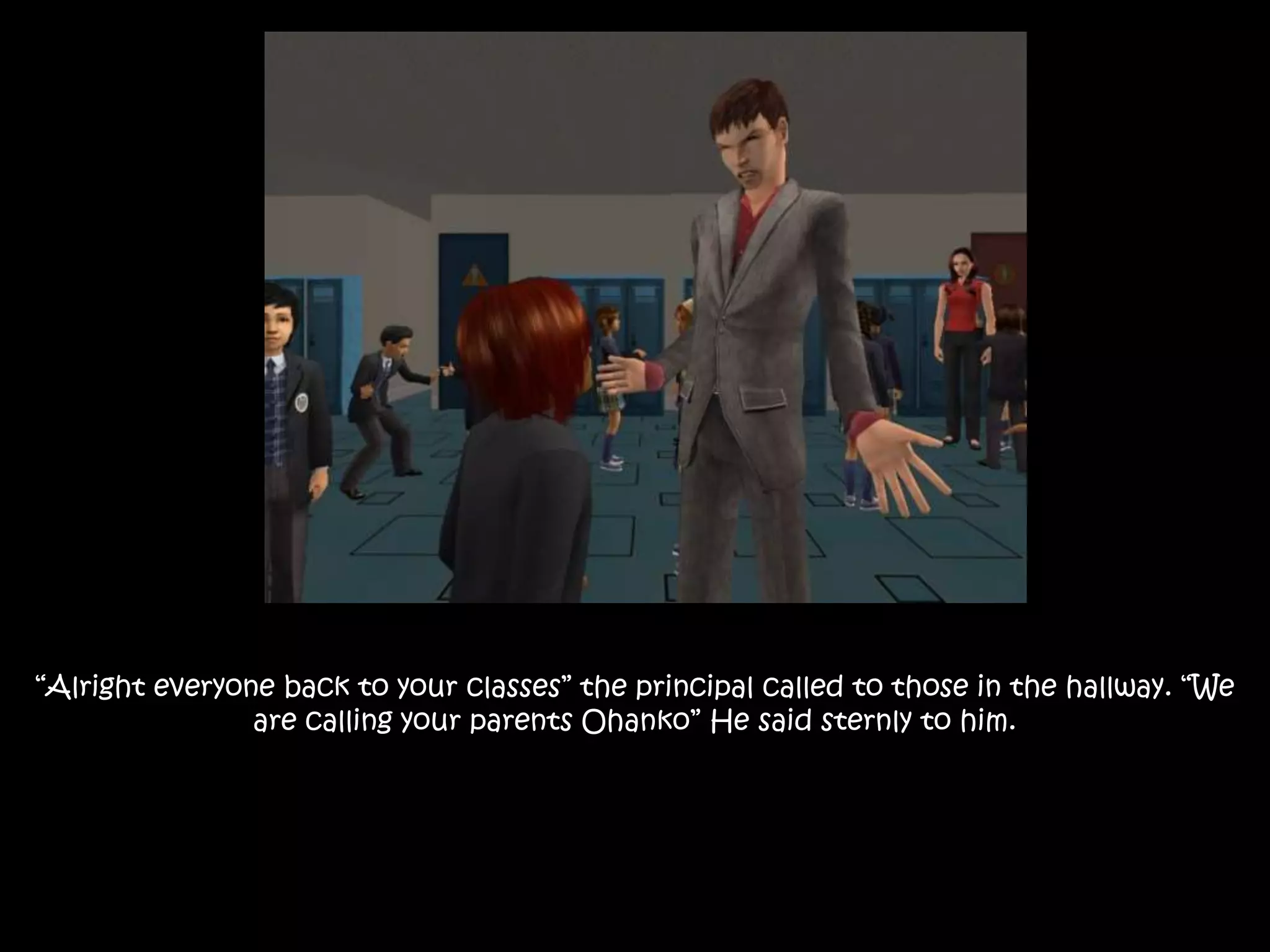 “Alright everyone back to your classes” the principal called to those in the hallway. “We
are calling your parents Ohanko” He said sternly to him.
 