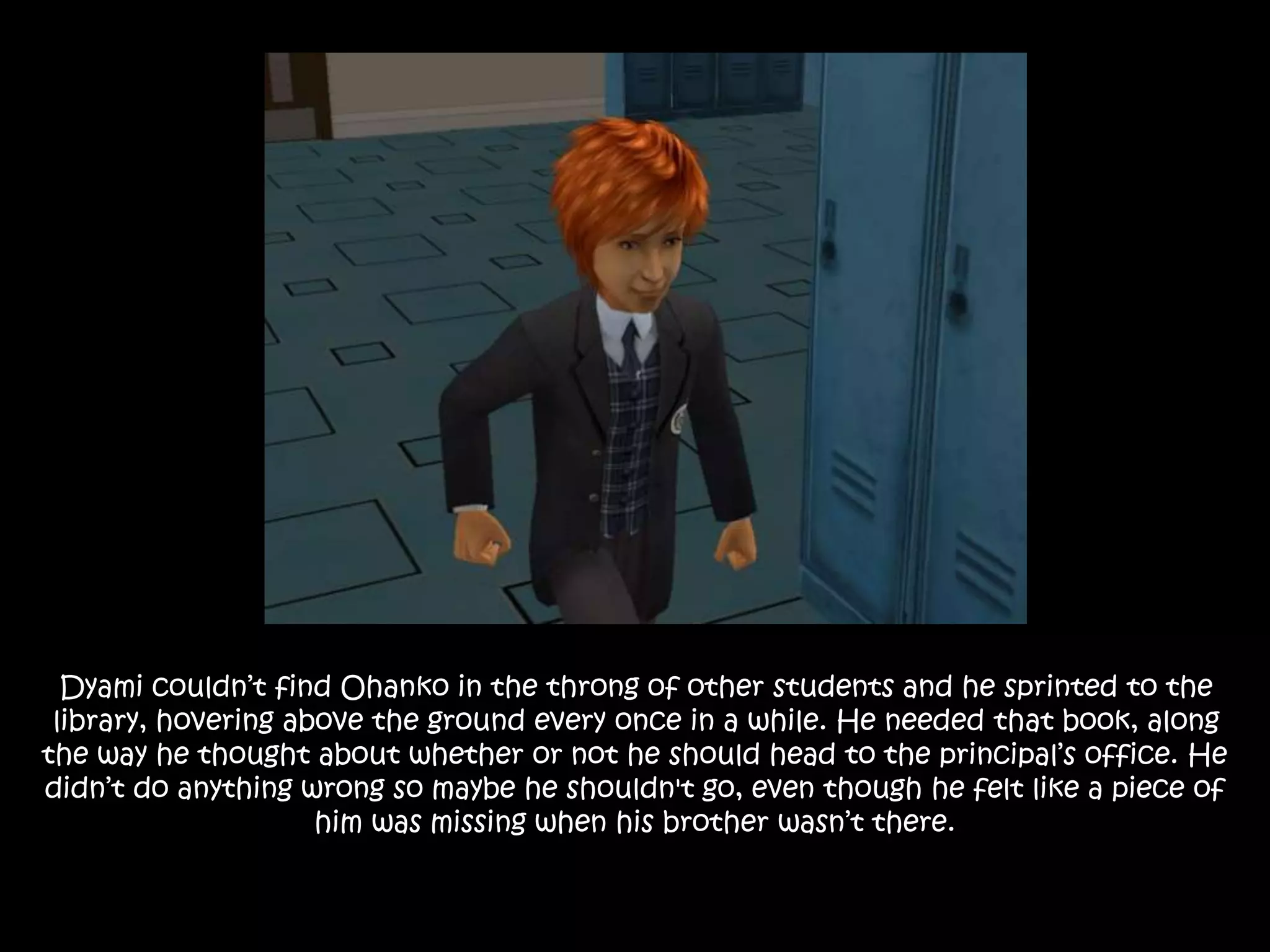 Dyami couldn’t find Ohanko in the throng of other students and he sprinted to the
library, hovering above the ground every once in a while. He needed that book, along
the way he thought about whether or not he should head to the principal’s office. He
didn’t do anything wrong so maybe he shouldn't go, even though he felt like a piece of
him was missing when his brother wasn’t there.
 