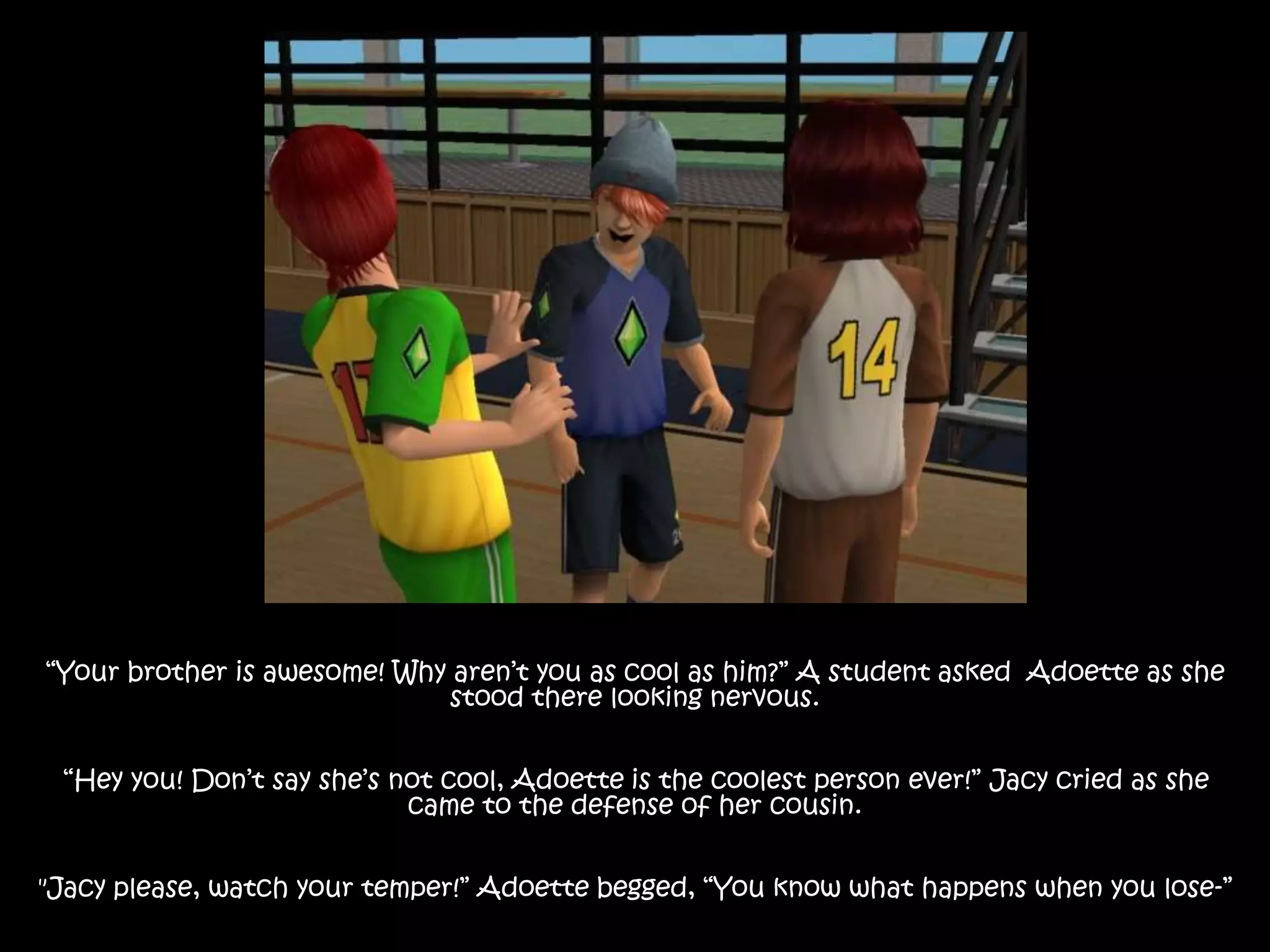 “Your brother is awesome! Why aren’t you as cool as him?” A student asked Adoette as she
stood there looking nervous.
“Hey you! Don’t say she’s not cool, Adoette is the coolest person ever!” Jacy cried as she
came to the defense of her cousin.
"Jacy please, watch your temper!” Adoette begged, “You know what happens when you lose-”
 