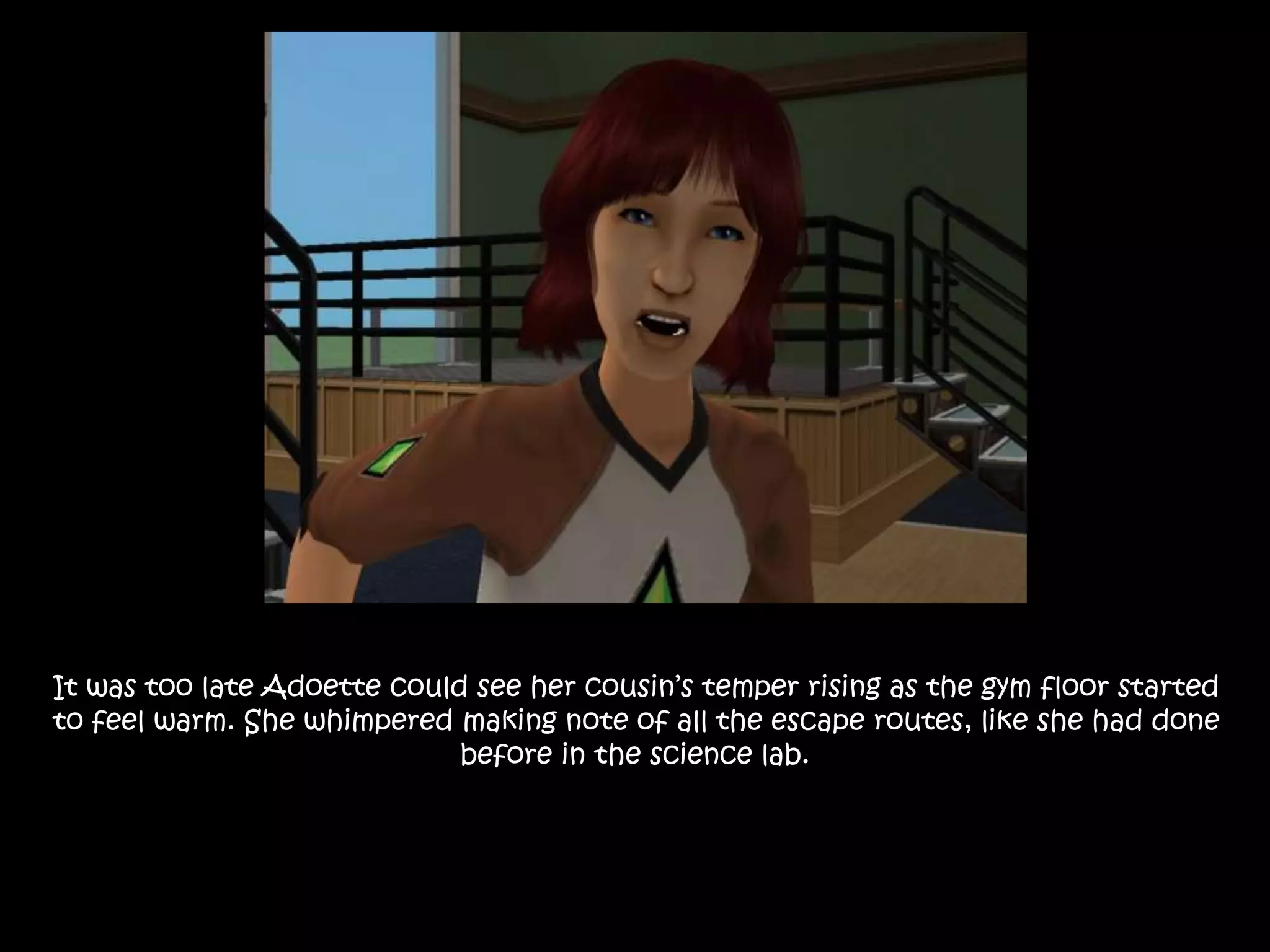 It was too late Adoette could see her cousin’s temper rising as the gym floor started
to feel warm. She whimpered making note of all the escape routes, like she had done
before in the science lab.
 