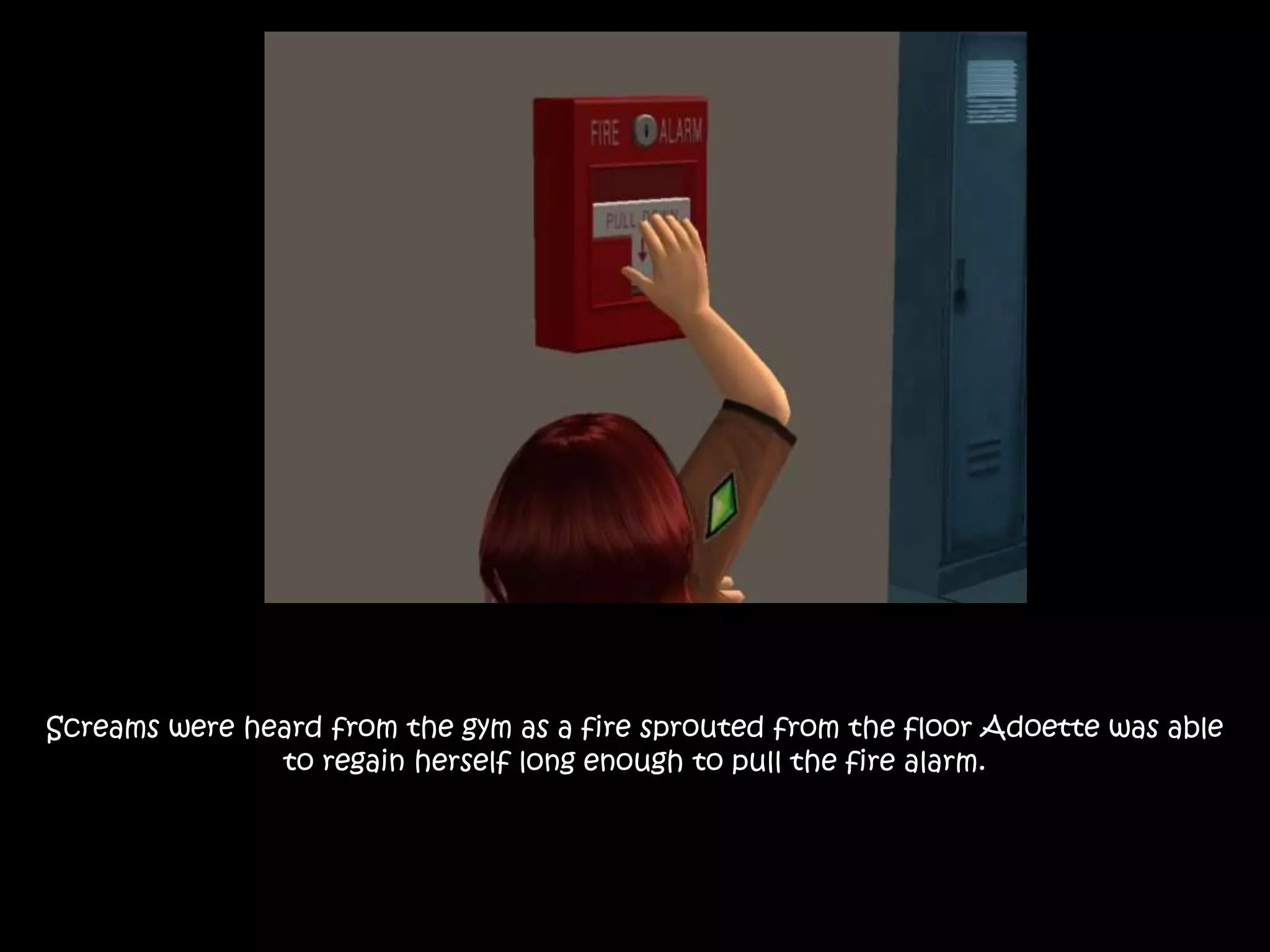 Screams were heard from the gym as a fire sprouted from the floor Adoette was able
to regain herself long enough to pull the fire alarm.
 