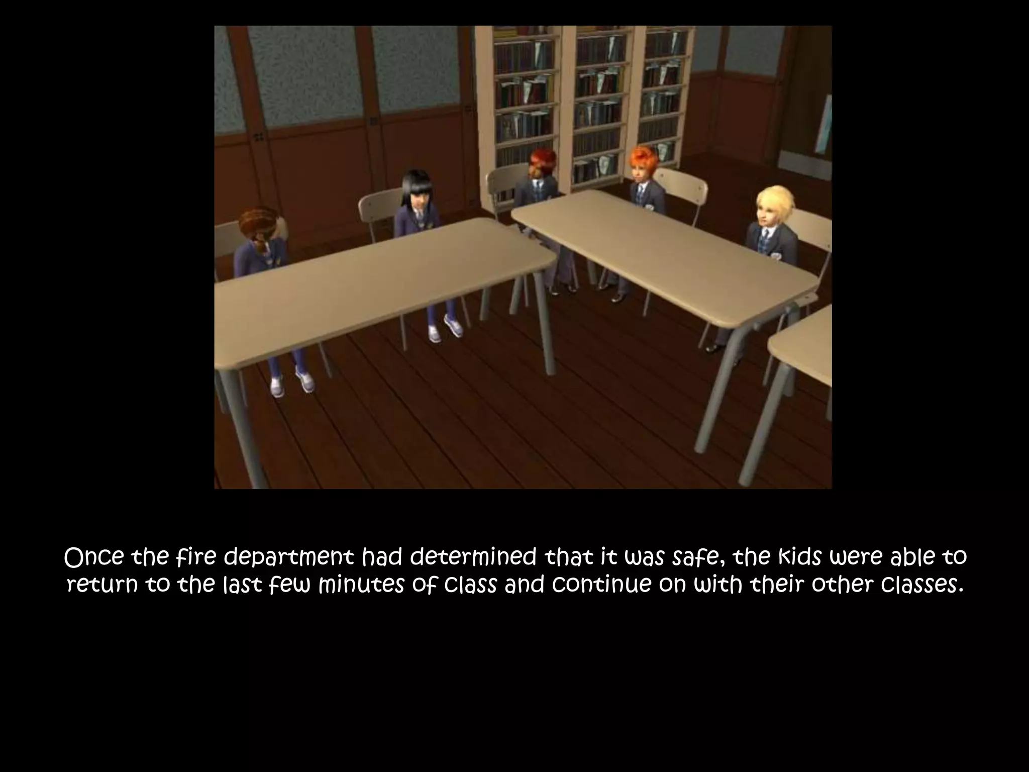 Once the fire department had determined that it was safe, the kids were able to
return to the last few minutes of class and continue on with their other classes.
 