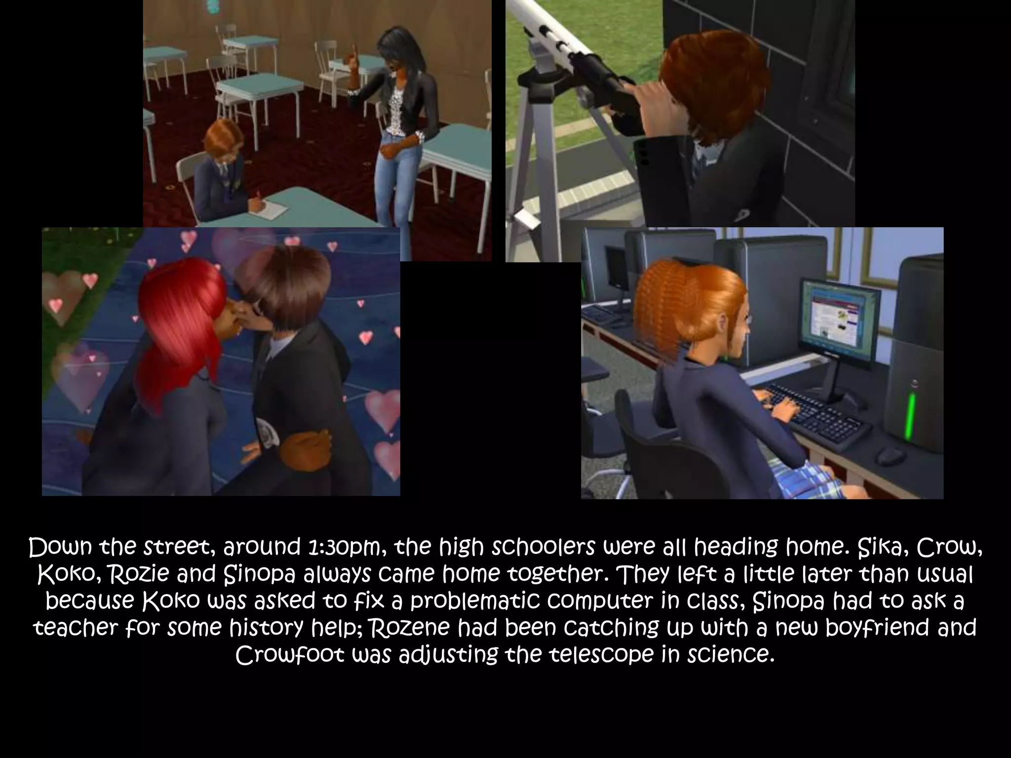 Down the street, around 1:30pm, the high schoolers were all heading home. Sika, Crow,
Koko, Rozie and Sinopa always came home together. They left a little later than usual
because Koko was asked to fix a problematic computer in class, Sinopa had to ask a
teacher for some history help; Rozene had been catching up with a new boyfriend and
Crowfoot was adjusting the telescope in science.
 