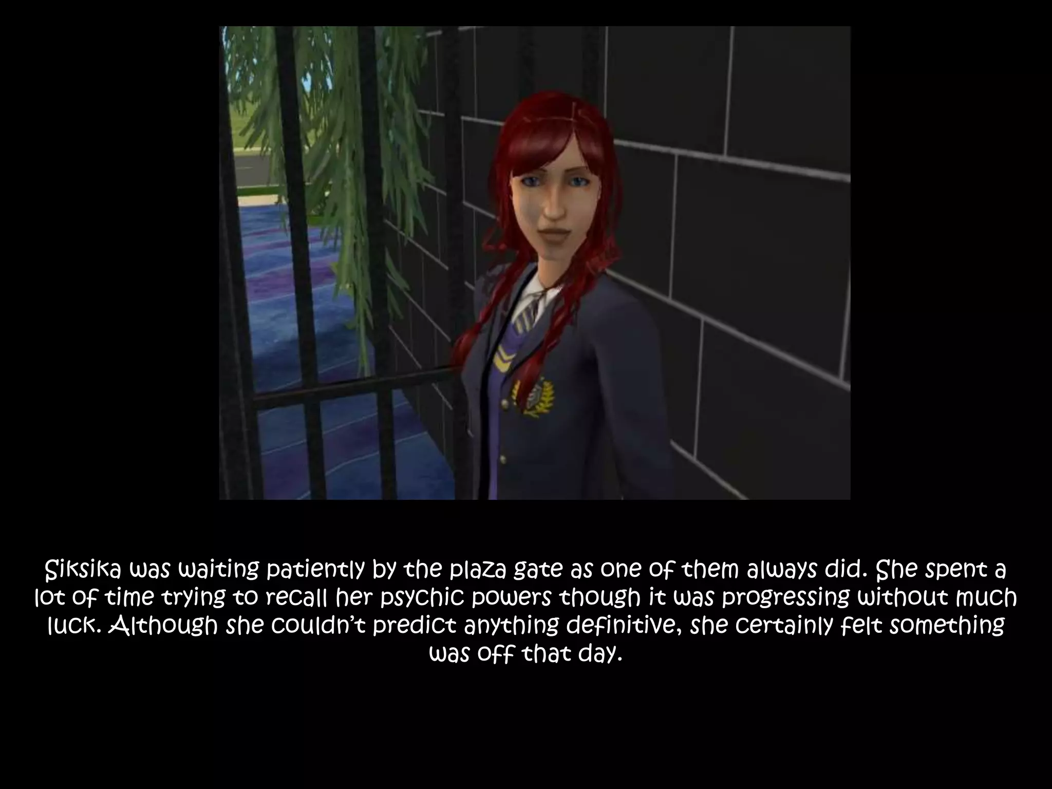 Siksika was waiting patiently by the plaza gate as one of them always did. She spent a
lot of time trying to recall her psychic powers though it was progressing without much
luck. Although she couldn’t predict anything definitive, she certainly felt something
was off that day.
 