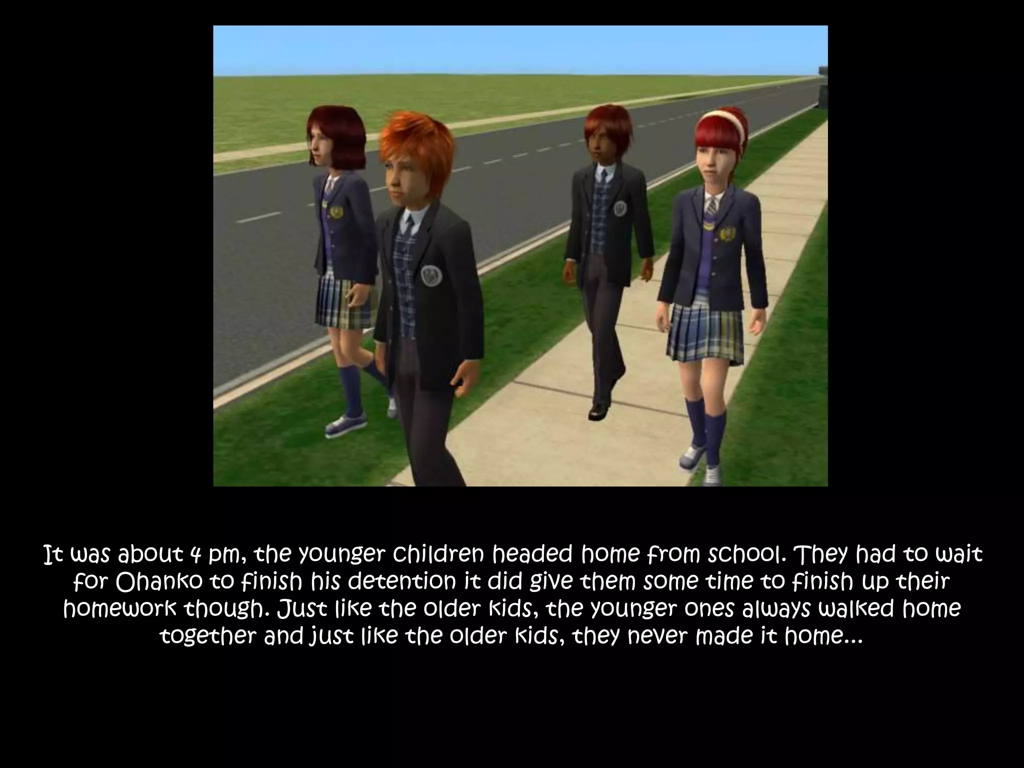 It was about 4 pm, the younger children headed home from school. They had to wait
for Ohanko to finish his detention it did give them some time to finish up their
homework though. Just like the older kids, the younger ones always walked home
together and just like the older kids, they never made it home...
 