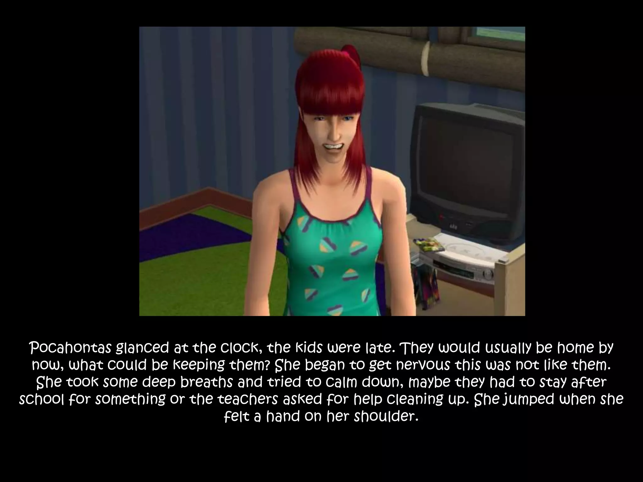 Pocahontas glanced at the clock, the kids were late. They would usually be home by
now, what could be keeping them? She began to get nervous this was not like them.
She took some deep breaths and tried to calm down, maybe they had to stay after
school for something or the teachers asked for help cleaning up. She jumped when she
felt a hand on her shoulder.
 