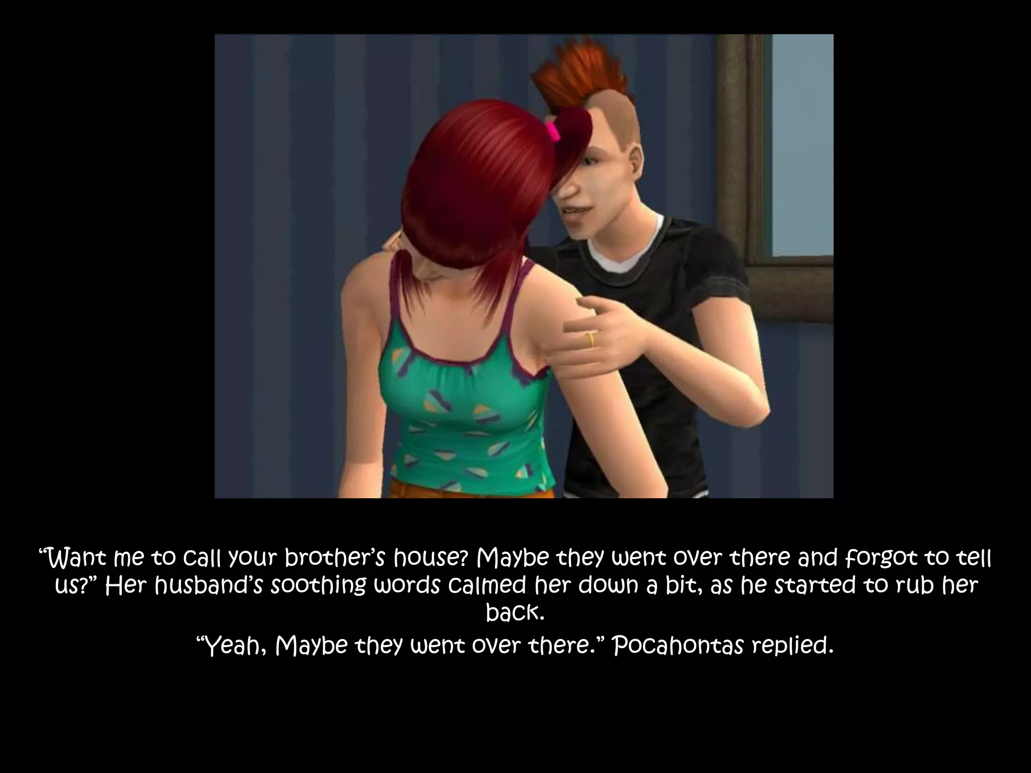 “Want me to call your brother’s house? Maybe they went over there and forgot to tell
us?” Her husband’s soothing words calmed her down a bit, as he started to rub her
back.
“Yeah, Maybe they went over there.” Pocahontas replied.
 