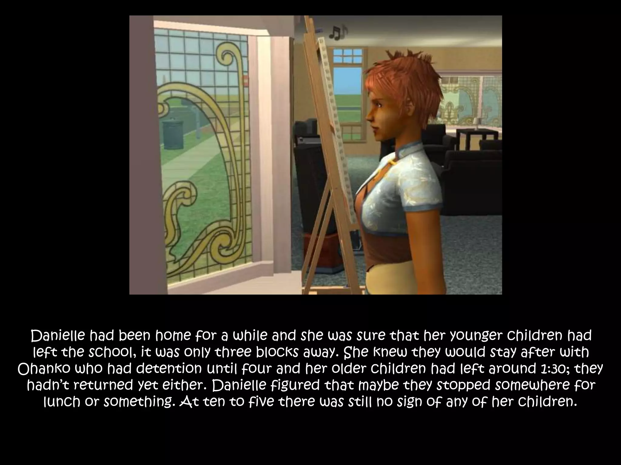 Danielle had been home for a while and she was sure that her younger children had
left the school, it was only three blocks away. She knew they would stay after with
Ohanko who had detention until four and her older children had left around 1:30; they
hadn’t returned yet either. Danielle figured that maybe they stopped somewhere for
lunch or something. At ten to five there was still no sign of any of her children.
 