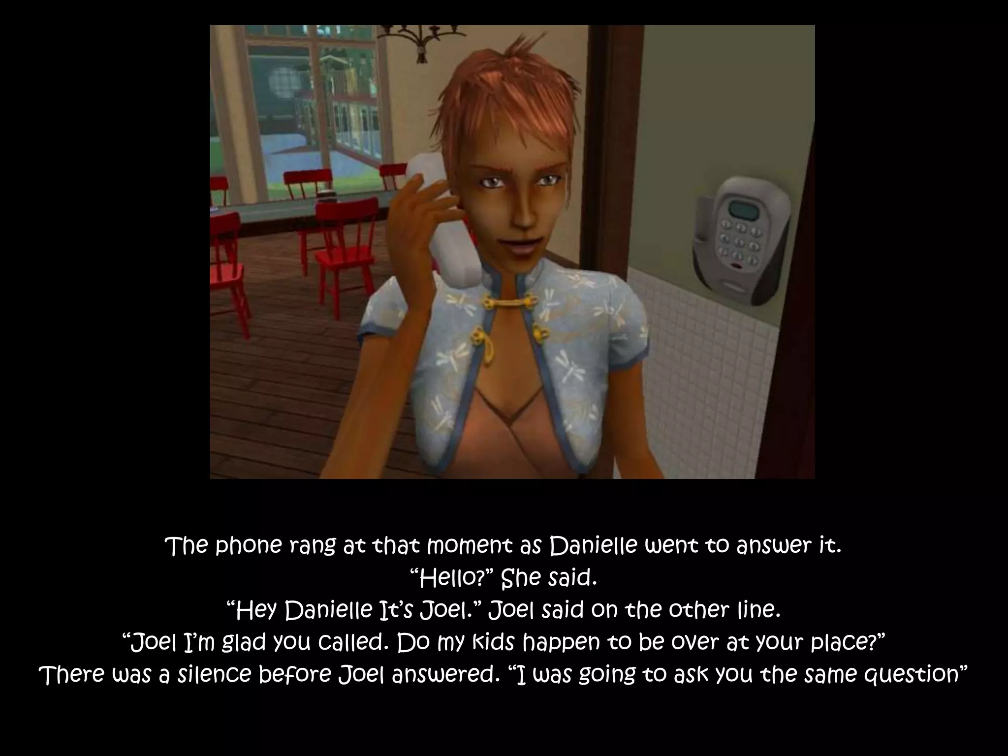 The phone rang at that moment as Danielle went to answer it.
“Hello?” She said.
“Hey Danielle It’s Joel.” Joel said on the other line.
“Joel I’m glad you called. Do my kids happen to be over at your place?”
There was a silence before Joel answered. “I was going to ask you the same question”
 