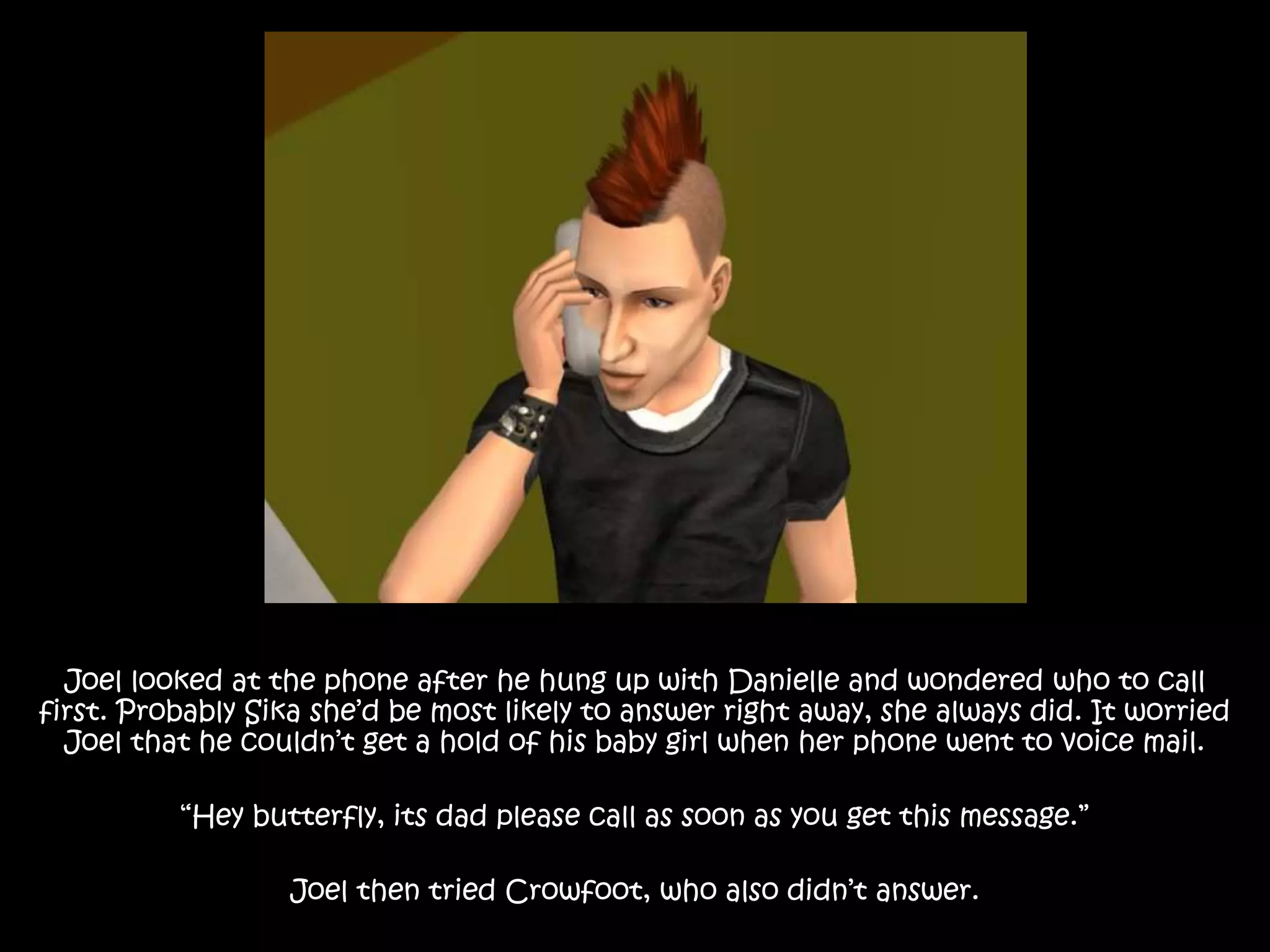 Joel looked at the phone after he hung up with Danielle and wondered who to call
first. Probably Sika she’d be most likely to answer right away, she always did. It worried
Joel that he couldn’t get a hold of his baby girl when her phone went to voice mail.
“Hey butterfly, its dad please call as soon as you get this message.”
Joel then tried Crowfoot, who also didn’t answer.
 