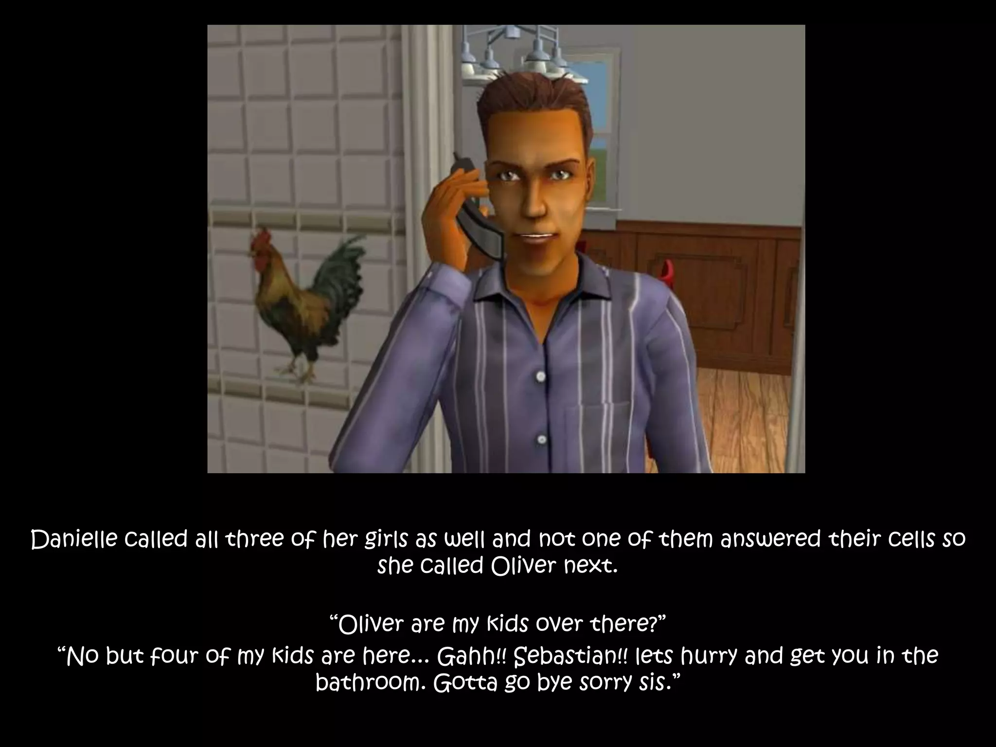 Danielle called all three of her girls as well and not one of them answered their cells so
she called Oliver next.
“Oliver are my kids over there?”
“No but four of my kids are here... Gahh!! Sebastian!! lets hurry and get you in the
bathroom. Gotta go bye sorry sis.”
 