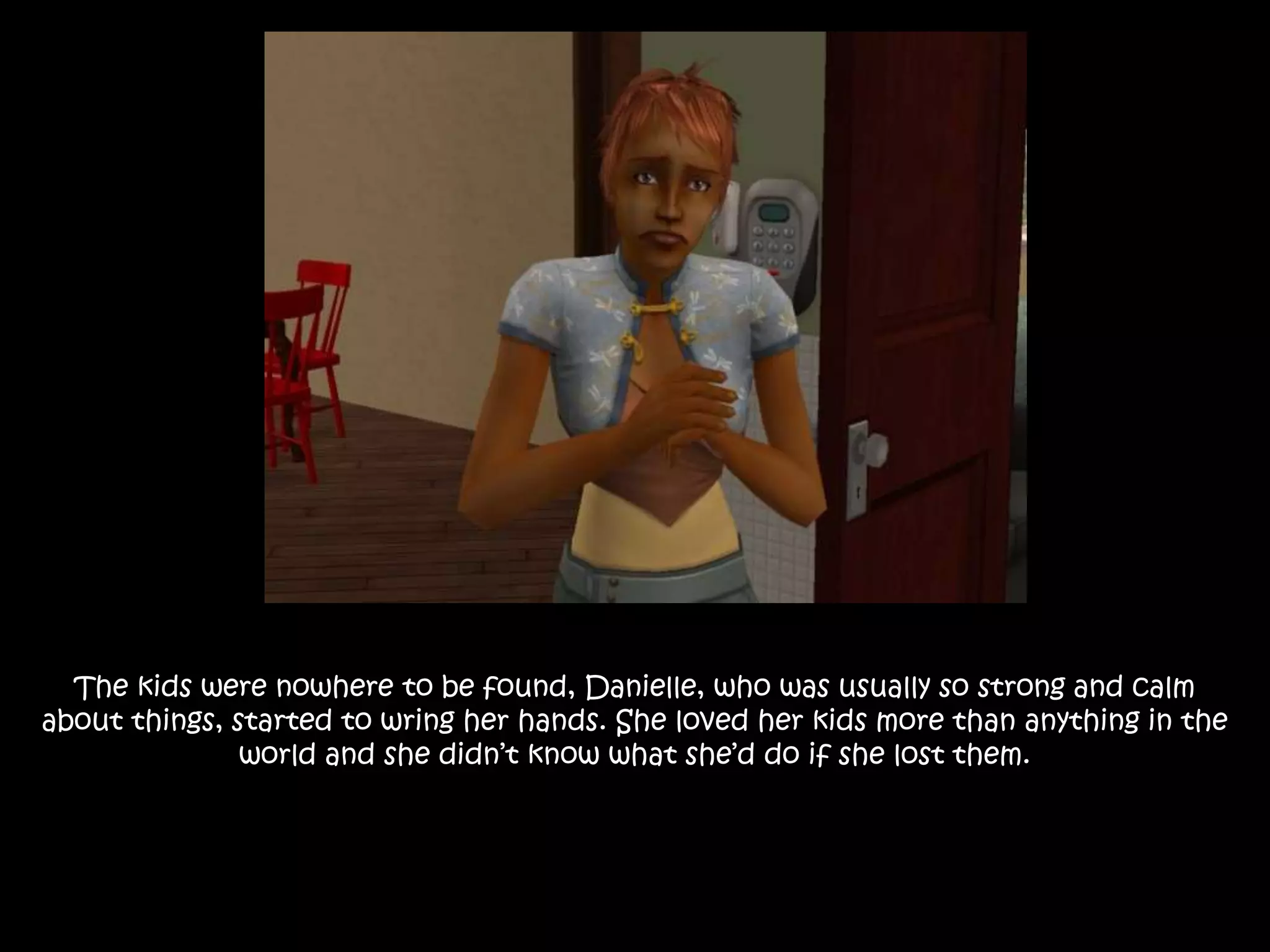 The kids were nowhere to be found, Danielle, who was usually so strong and calm
about things, started to wring her hands. She loved her kids more than anything in the
world and she didn’t know what she’d do if she lost them.
 