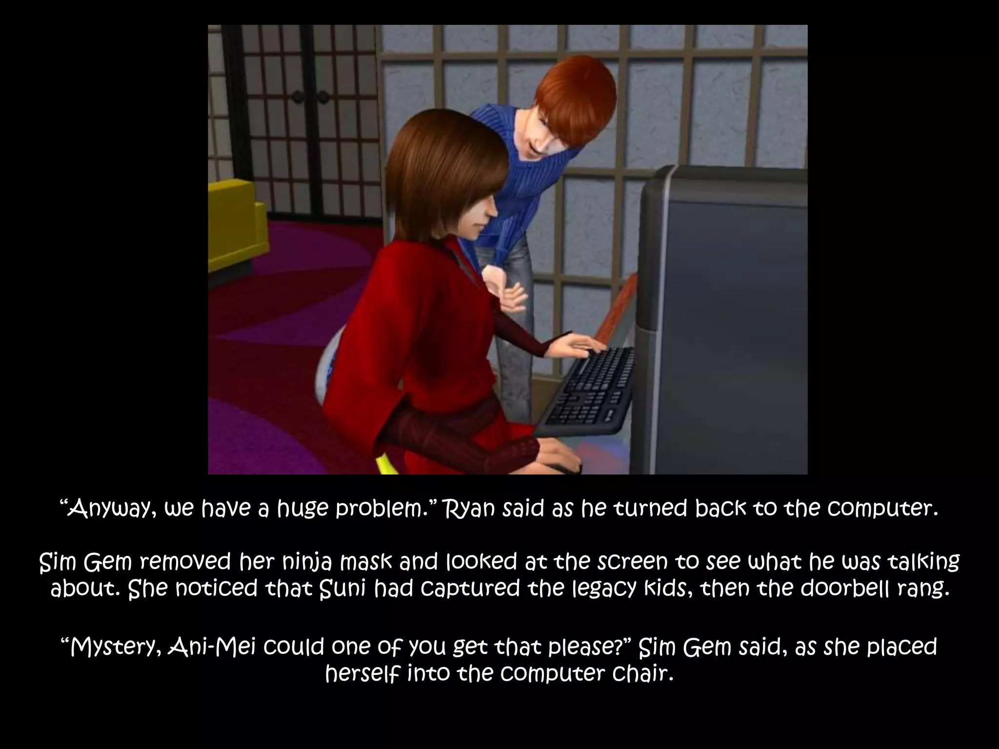 “Anyway, we have a huge problem.” Ryan said as he turned back to the computer.
Sim Gem removed her ninja mask and looked at the screen to see what he was talking
about. She noticed that Suni had captured the legacy kids, then the doorbell rang.
“Mystery, Ani-Mei could one of you get that please?” Sim Gem said, as she placed
herself into the computer chair.
 