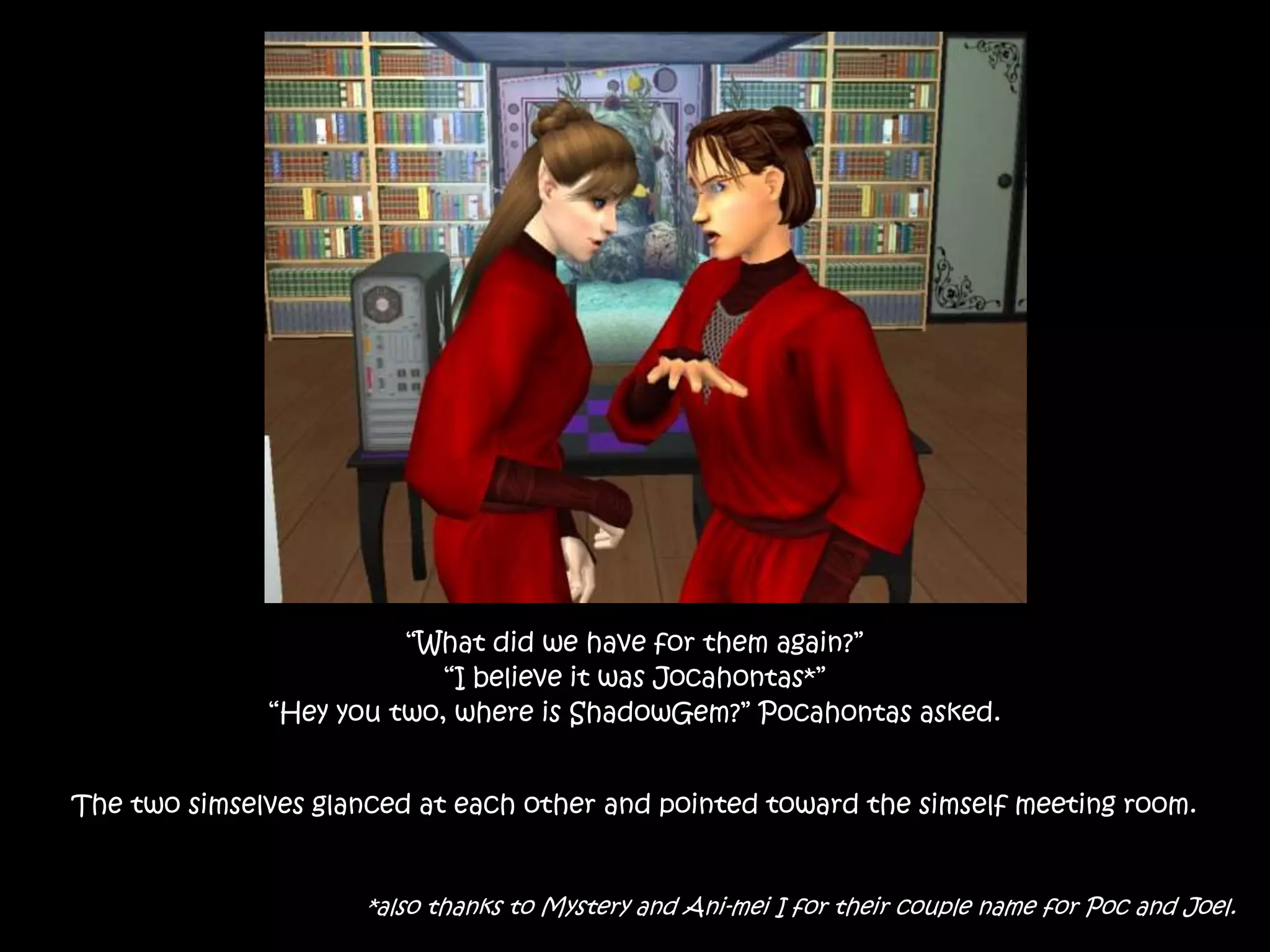 “What did we have for them again?”
“I believe it was Jocahontas*”
“Hey you two, where is ShadowGem?” Pocahontas asked.
The two simselves glanced at each other and pointed toward the simself meeting room.
*also thanks to Mystery and Ani-mei I for their couple name for Poc and Joel.
 
