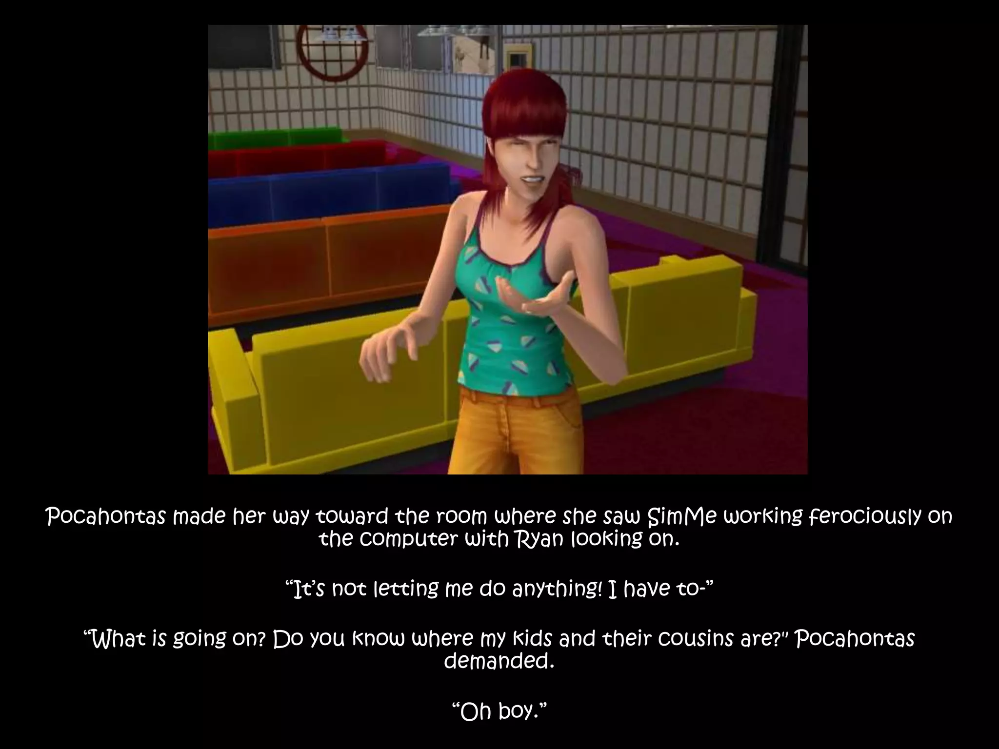 Pocahontas made her way toward the room where she saw SimMe working ferociously on
the computer with Ryan looking on.
“It’s not letting me do anything! I have to-”
“What is going on? Do you know where my kids and their cousins are?" Pocahontas
demanded.
“Oh boy.”
 