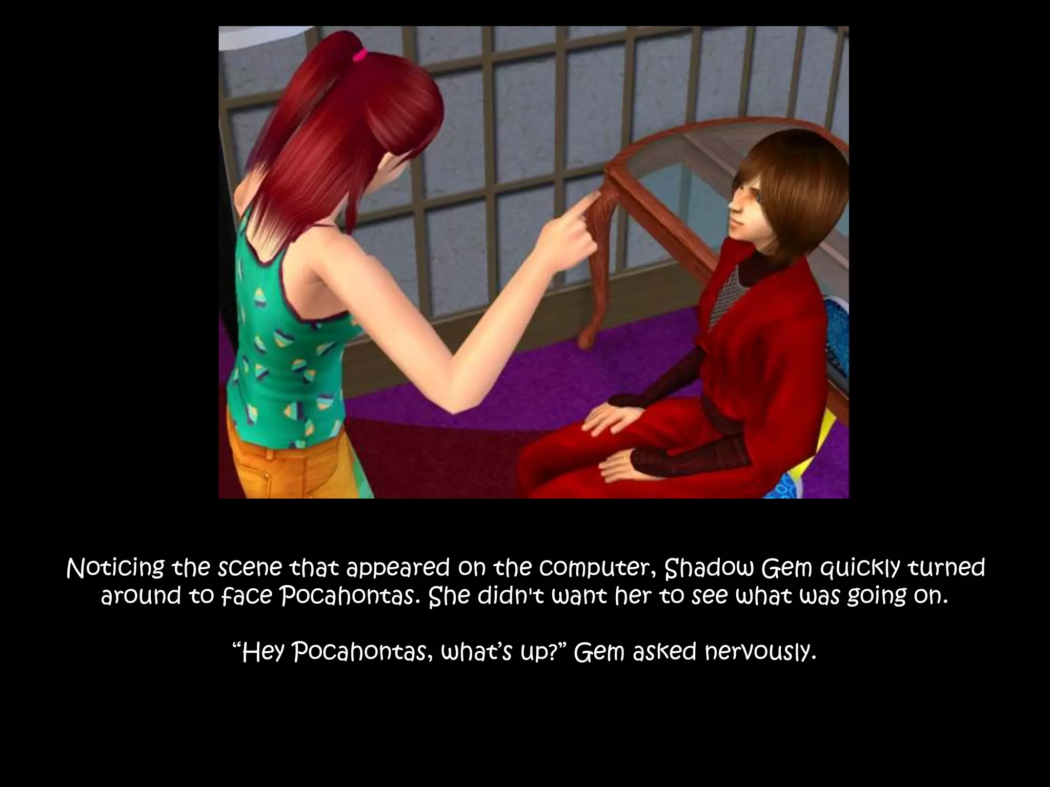 Noticing the scene that appeared on the computer, Shadow Gem quickly turned
around to face Pocahontas. She didn't want her to see what was going on.
“Hey Pocahontas, what’s up?” Gem asked nervously.
 