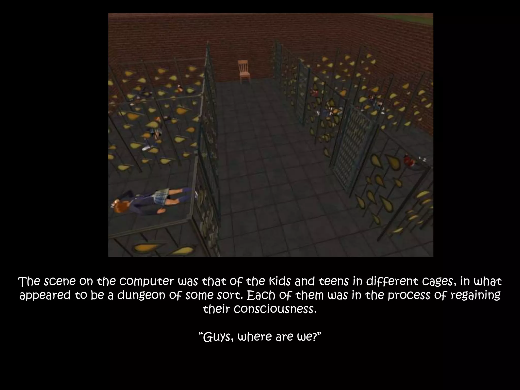 The scene on the computer was that of the kids and teens in different cages, in what
appeared to be a dungeon of some sort. Each of them was in the process of regaining
their consciousness.
“Guys, where are we?”
 