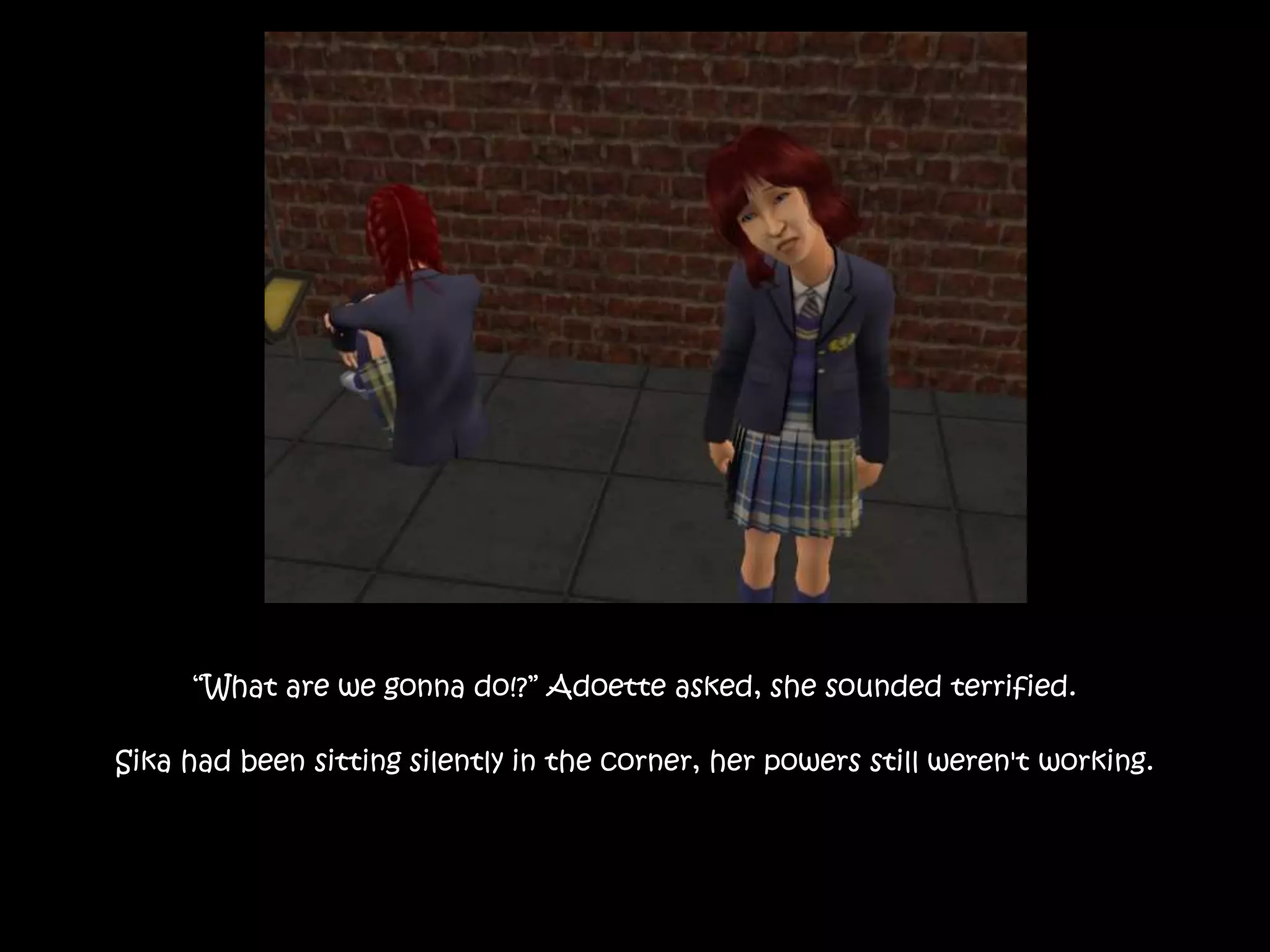 “What are we gonna do!?” Adoette asked, she sounded terrified.
Sika had been sitting silently in the corner, her powers still weren't working.
 