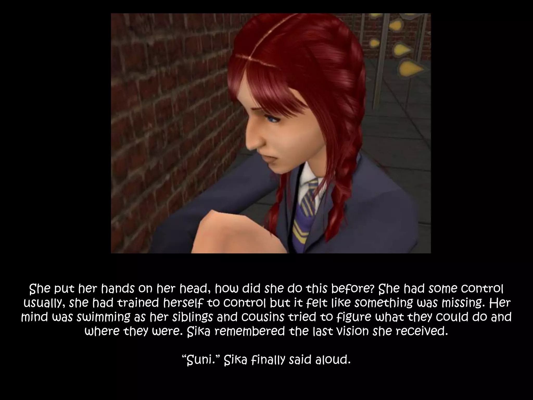 She put her hands on her head, how did she do this before? She had some control
usually, she had trained herself to control but it felt like something was missing. Her
mind was swimming as her siblings and cousins tried to figure what they could do and
where they were. Sika remembered the last vision she received.
“Suni.” Sika finally said aloud.
 