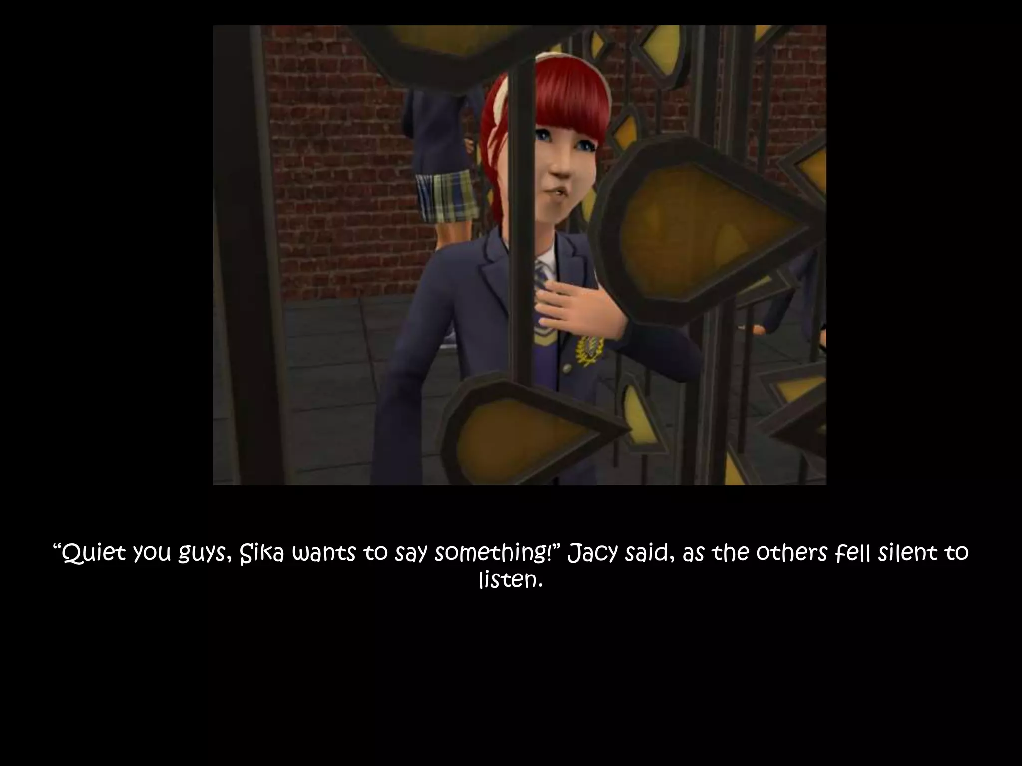 “Quiet you guys, Sika wants to say something!” Jacy said, as the others fell silent to
listen.
 