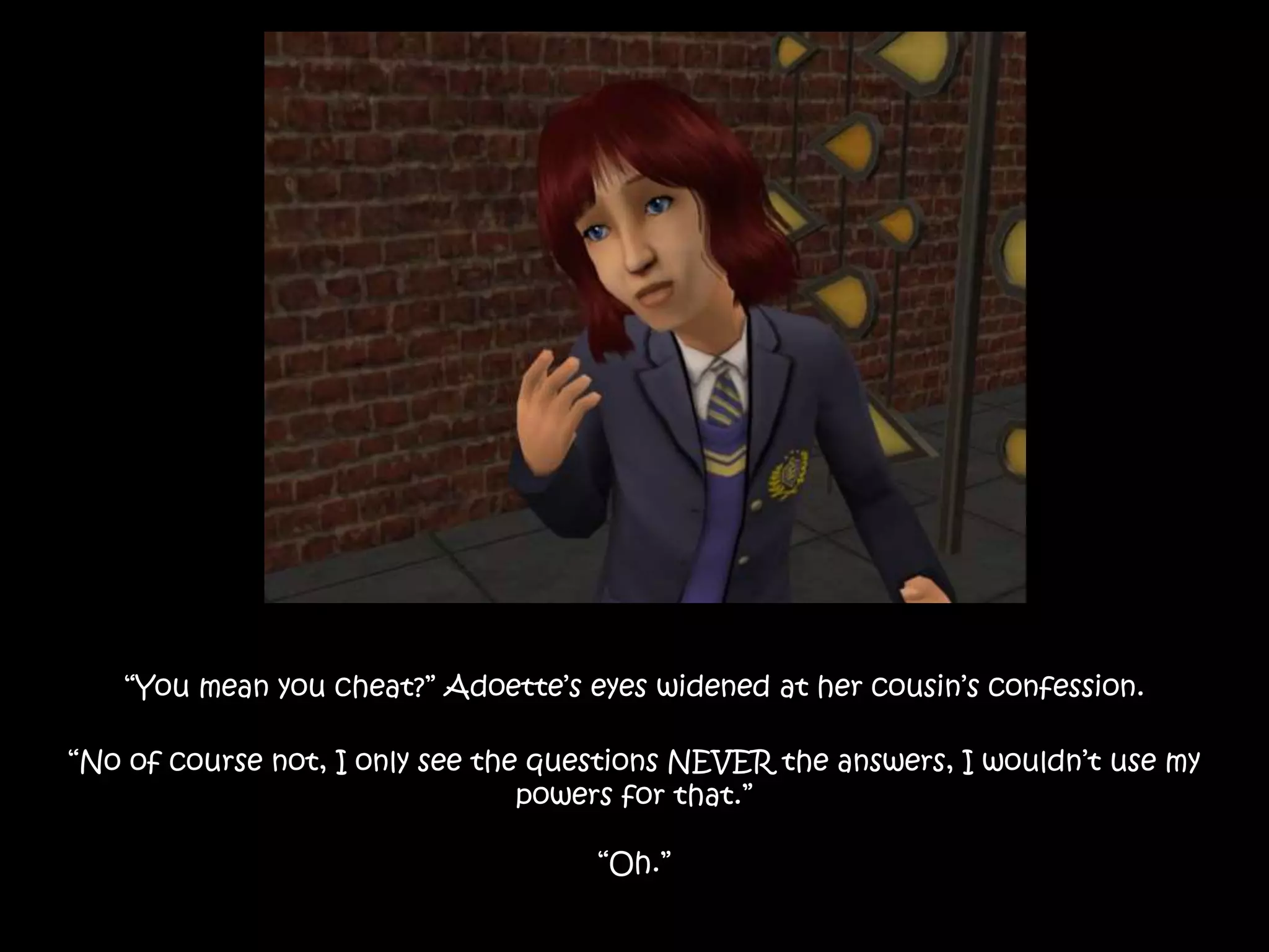 “You mean you cheat?” Adoette’s eyes widened at her cousin’s confession.
“No of course not, I only see the questions NEVER the answers, I wouldn’t use my
powers for that.”
“Oh.”
 