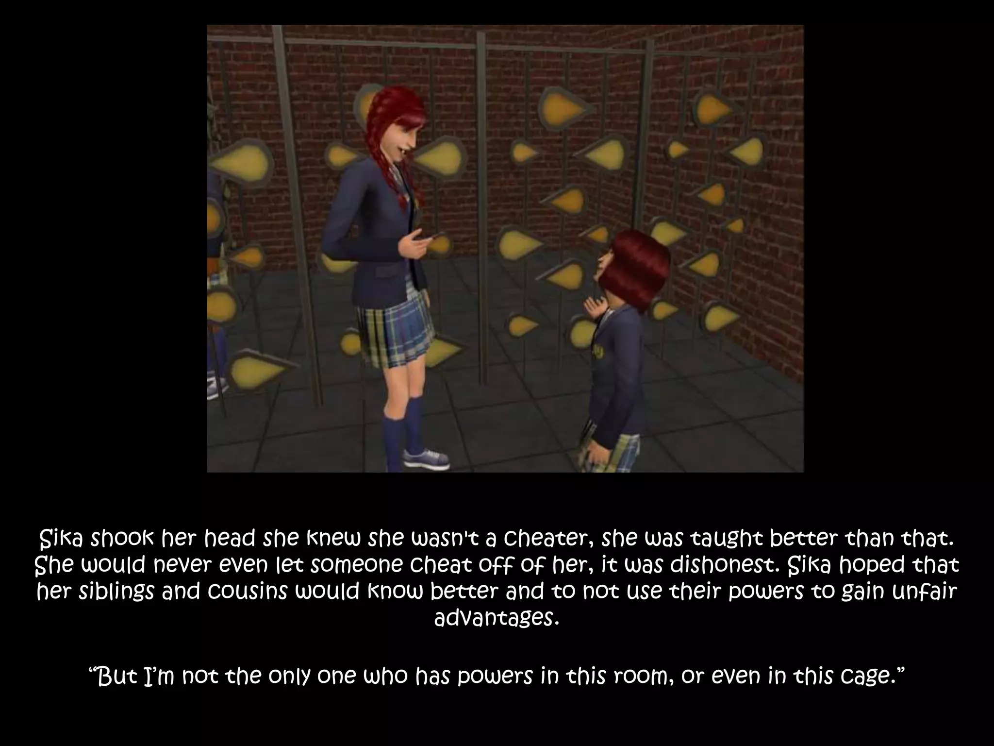 Sika shook her head she knew she wasn't a cheater, she was taught better than that.
She would never even let someone cheat off of her, it was dishonest. Sika hoped that
her siblings and cousins would know better and to not use their powers to gain unfair
advantages.
“But I’m not the only one who has powers in this room, or even in this cage.”
 