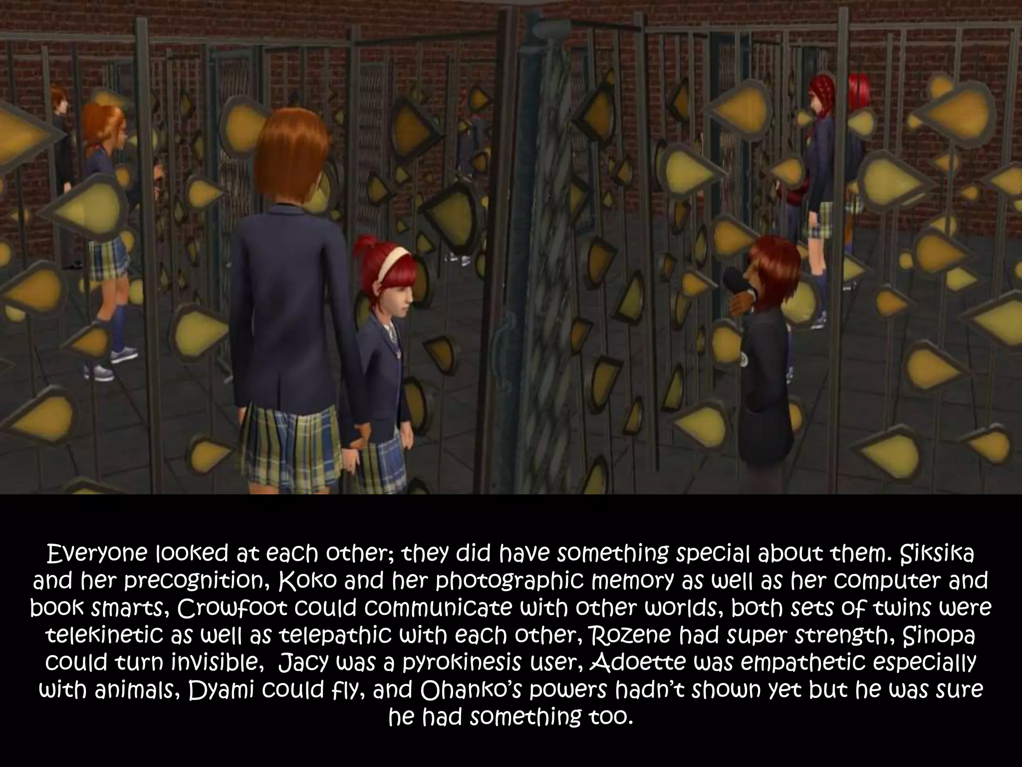 Everyone looked at each other; they did have something special about them. Siksika
and her precognition, Koko and her photographic memory as well as her computer and
book smarts, Crowfoot could communicate with other worlds, both sets of twins were
telekinetic as well as telepathic with each other, Rozene had super strength, Sinopa
could turn invisible, Jacy was a pyrokinesis user, Adoette was empathetic especially
with animals, Dyami could fly, and Ohanko’s powers hadn’t shown yet but he was sure
he had something too.
 