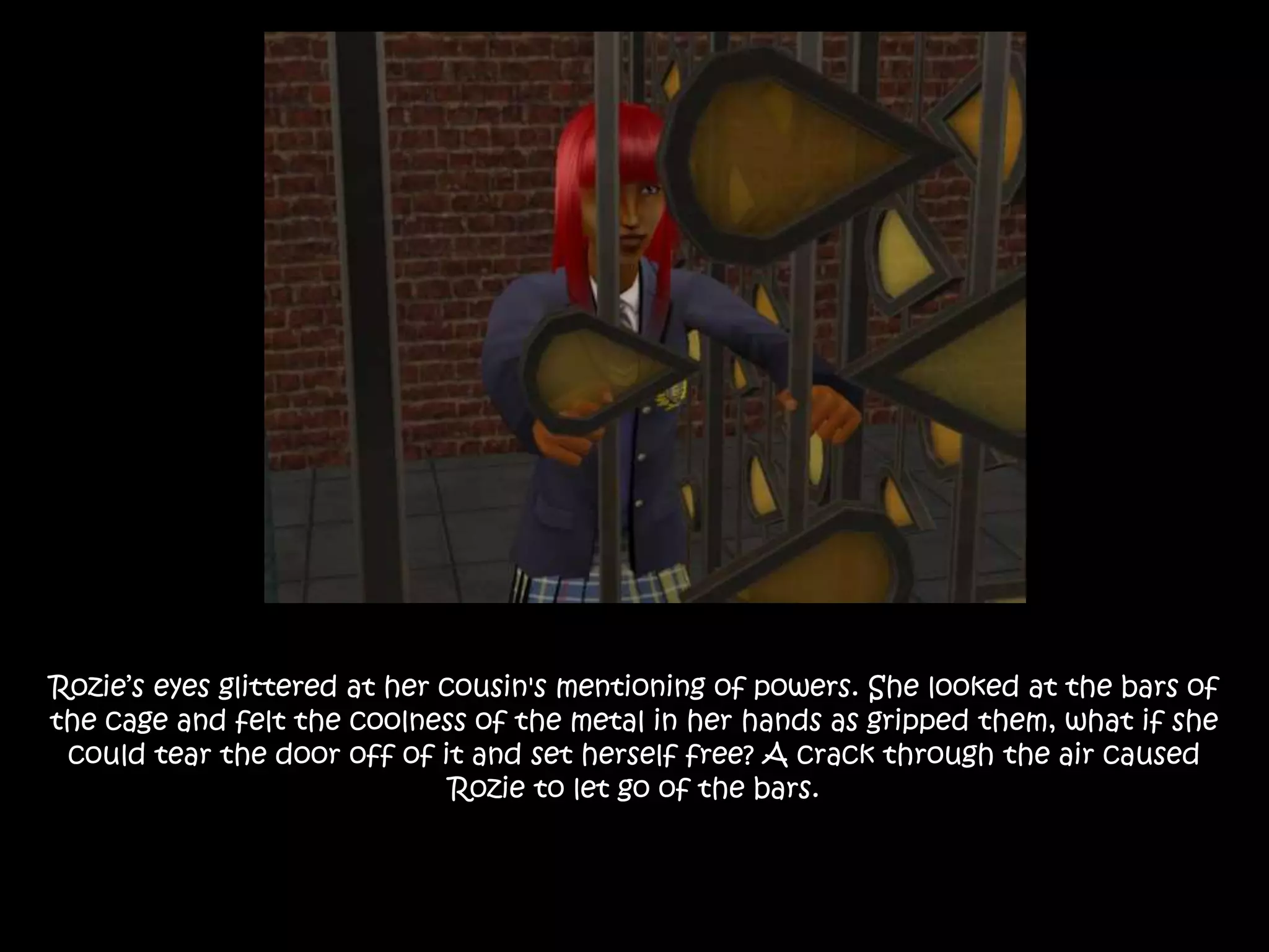 Rozie’s eyes glittered at her cousin's mentioning of powers. She looked at the bars of
the cage and felt the coolness of the metal in her hands as gripped them, what if she
could tear the door off of it and set herself free? A crack through the air caused
Rozie to let go of the bars.
 