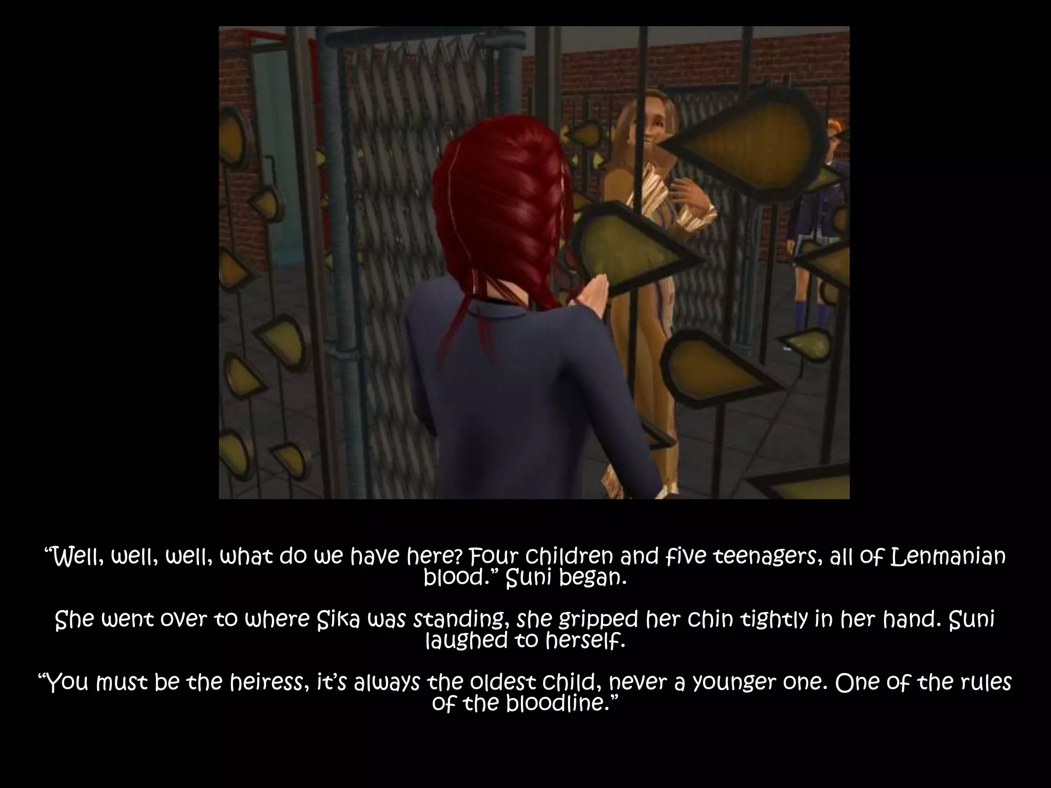 “Well, well, well, what do we have here? Four children and five teenagers, all of Lenmanian
blood.” Suni began.
She went over to where Sika was standing, she gripped her chin tightly in her hand. Suni
laughed to herself.
“You must be the heiress, it’s always the oldest child, never a younger one. One of the rules
of the bloodline.”
 