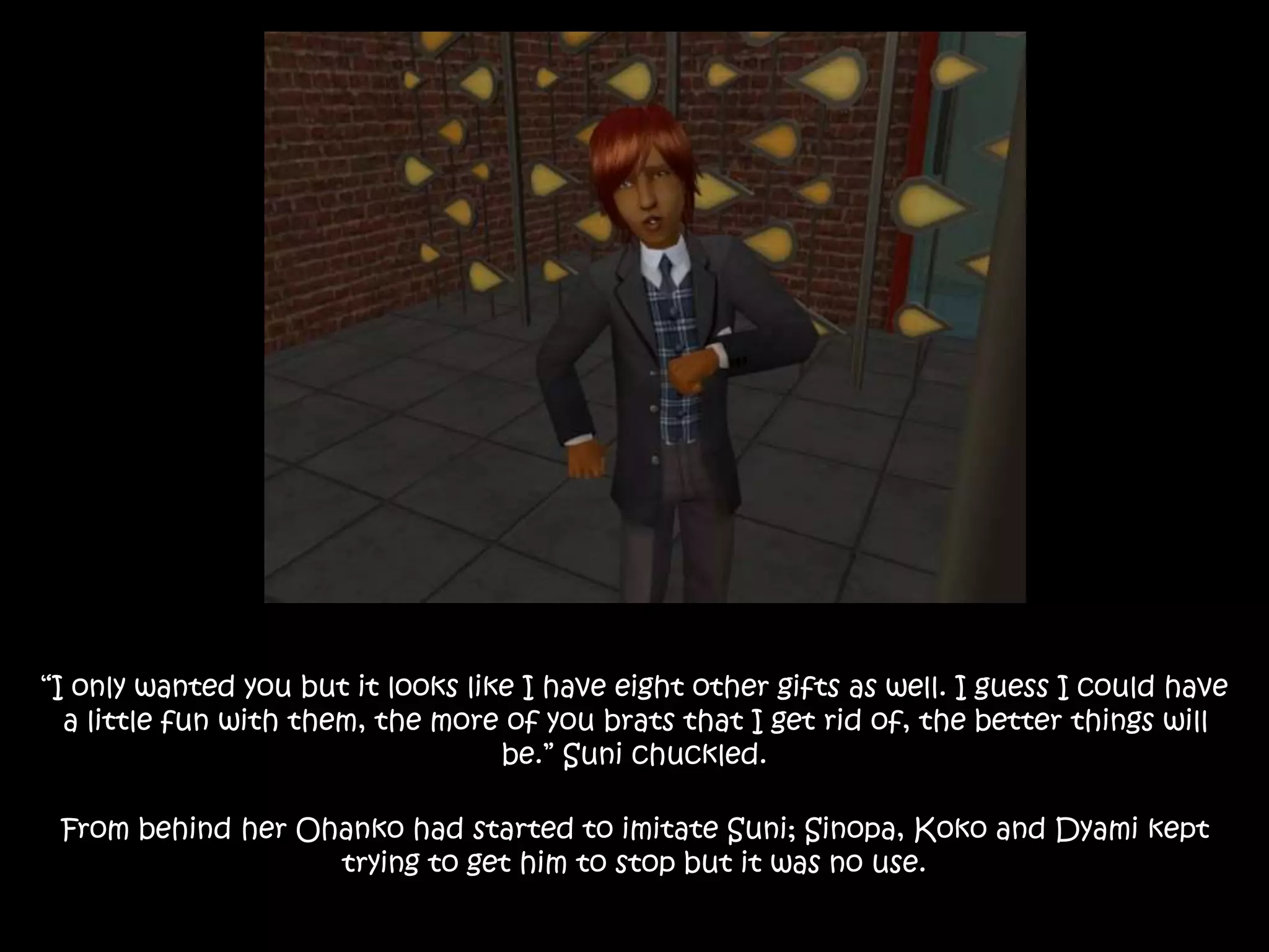 “I only wanted you but it looks like I have eight other gifts as well. I guess I could have
a little fun with them, the more of you brats that I get rid of, the better things will
be.” Suni chuckled.
From behind her Ohanko had started to imitate Suni; Sinopa, Koko and Dyami kept
trying to get him to stop but it was no use.
 