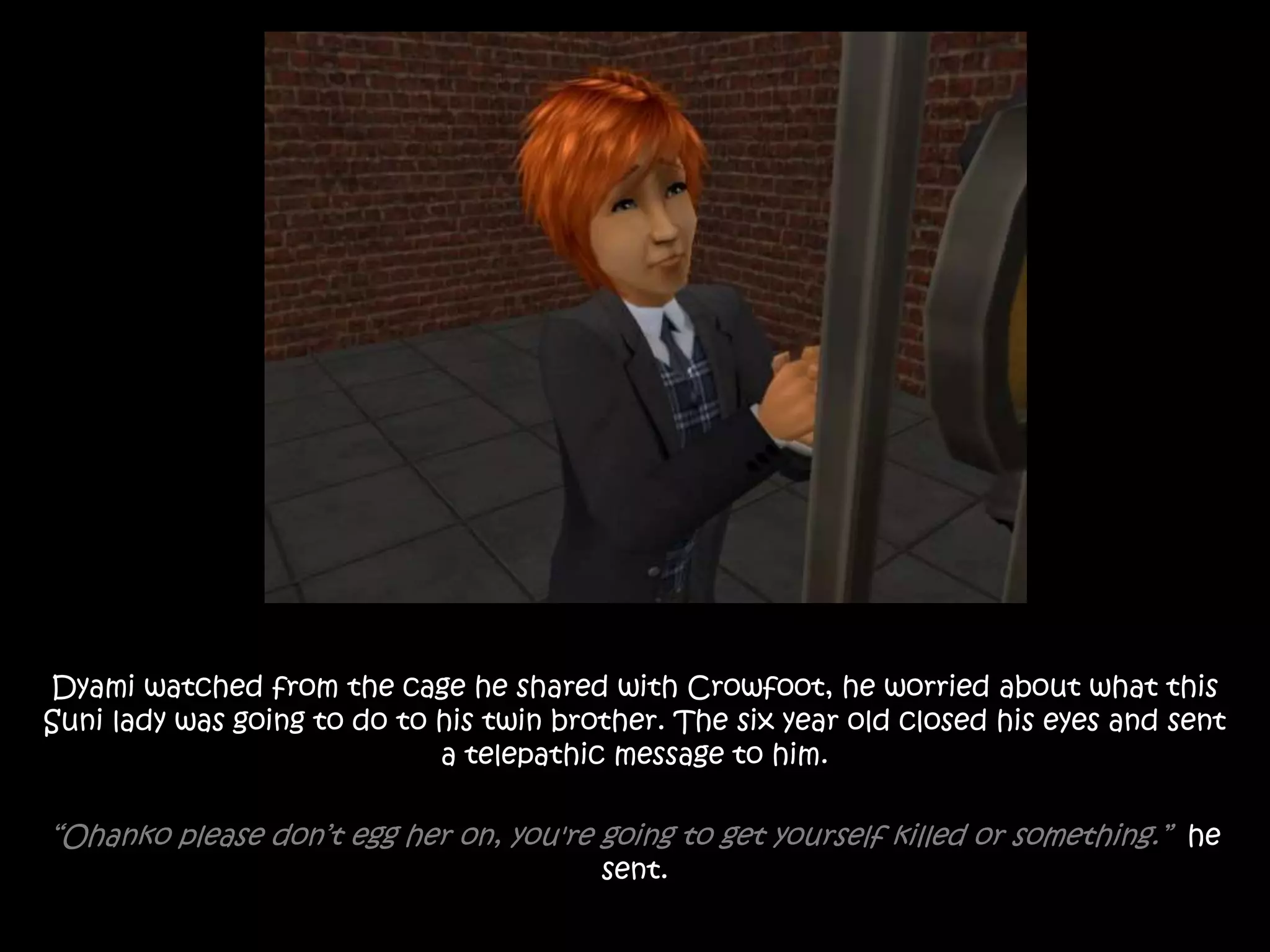 Dyami watched from the cage he shared with Crowfoot, he worried about what this
Suni lady was going to do to his twin brother. The six year old closed his eyes and sent
a telepathic message to him.
“Ohanko please don’t egg her on, you're going to get yourself killed or something.” he
sent.
 