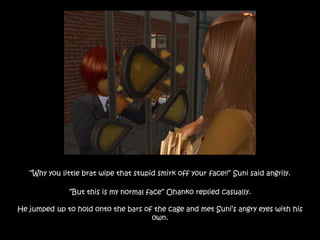 “Why you little brat wipe that stupid smirk off your face!!” Suni said angrily.
“But this is my normal face” Ohanko replied casually.
He jumped up to hold onto the bars of the cage and met Suni’s angry eyes with his
own.
 