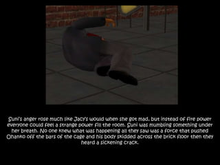 Suni’s anger rose much like Jacy’s would when she got mad, but instead of fire power
everyone could feel a strange power fill the room. Suni was mumbling something under
her breath. No one knew what was happening all they saw was a force that pushed
Ohanko off the bars of the cage and his body skidded across the brick floor then they
heard a sickening crack.
 