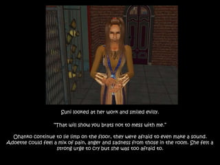 Suni looked at her work and smiled evilly.
“That will show you brats not to mess with me.”
Ohanko continue to lie limp on the floor, they were afraid to even make a sound.
Adoette could feel a mix of pain, anger and sadness from those in the room. She felt a
strong urge to cry but she was too afraid to.
 