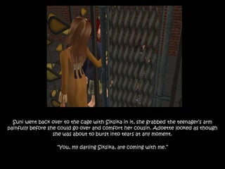 Suni went back over to the cage with Siksika in it, she grabbed the teenager’s arm
painfully before she could go over and comfort her cousin. Adoette looked as though
she was about to burst into tears at any moment.
“You, my darling Siksika, are coming with me.”
 