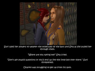 Suni used her powers to weaken the molecules of the bars and Sika as she pulled her
through them.
“Where are you taking me?” Sika cried.
“Don’t ask stupid questions or you’ll end up like the little boy over there.” Suni
threatened.
Ohanko was struggling to get up from his spot.
 