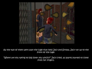 As the two of them went past the cage that held Jacy and Sinopa, Jacy ran up to the
front of the cage.
“Where are you taking my big sister you witch??” Jacy cried, as sparks started to come
from her fingers.
 