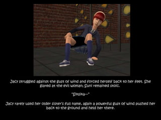 Jacy struggled against the gust of wind and forced herself back to her feet. She
glared at the evil woman; Suni remained stoic.
“Siksika---”
Jacy rarely used her older sister’s full name, again a powerful gust of wind pushed her
back to the ground and held her there.
 