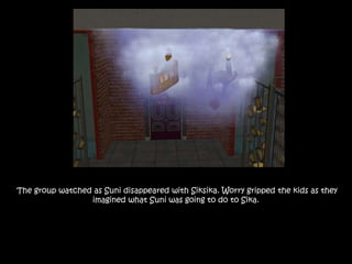 The group watched as Suni disappeared with Siksika. Worry gripped the kids as they
imagined what Suni was going to do to Sika.
 