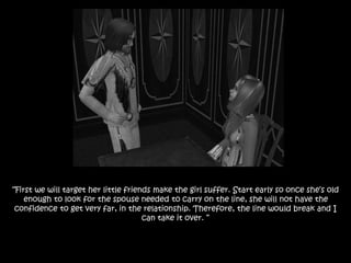 “First we will target her little friends make the girl suffer. Start early so once she’s old
enough to look for the spouse needed to carry on the line, she will not have the
confidence to get very far, in the relationship. Therefore, the line would break and I
can take it over. ”
 