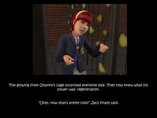 The glowing from Ohanko’s cage surprised everyone else. They now knew what his
power was: regeneration.
“Okay, now that’s pretty cool!” Jacy finally said.
 